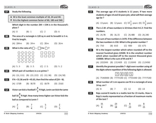 111
UN426
© Brain Mapping Academy
C L A S S : 5
% Study the following.
M is the least common multiple of 18, 24 and 40.
N is the highest common factor of 60, 180 and 360.
Which digit in the number 2M + 15N is in the thousand’s
place ?
(A) 0 (B) 1 (C) 2 (D) 6
 The area of a rectangle is 120 sq m and its breadth is 5 m.
Find its length.
(A) 204m (B) 24m (C) 28m (D) 26m
' What is the ratio of ( − ) to ?
(A) 5:3 (B) 3:5 (C) 2:5 (D) 5:2
 Which pair of numbers is a co-prime ?
(A) (11,111) (B) (22,222) (C) (12,36) (D) (14,50)
 IfA=31.36andB=45.63, then find thevalueof(2A– B).
(A) 17.09 (B) 30.70 (C) 18.79 (D) 23.63
 Victorcankickafootball7
5
7
fthigh,Lenincankickthesame
ball 10
4
5
fthigh.HowmanytimeshighercanVictorkickthe
ball as compared to Lenin ?
(A)
3
(B)
7

(C)
#
7
(D)
#
112
UN426
© Brain Mapping Academy
C L A S S : 5
! The average age of 6 students is 11 years. If two more
studentsofages14and16yearsjoin,whatwilltheiraverage
age be ?
(A) 13years (B) 12years (C)

 years (D)

 years
 The L.C.M. of two numbers is 10 times their H.C.F. Find the
numbers.
(A) 24,96 (B) 16,15 (C) 24,480 (D) 24,240
# The sum of two numbers is 1470. If the difference between
the two numbers is 150. What is the greater number ?
(A) 750 (B) 810 (C) 900 (D) 675
$ M is the largest number which when rounded off to the
nearest hundred gives 63500. N is the smallest number
which when rounded off to the nearest thousand gives
150000. What is the sum of M and N ?
(A) 202049 (B) 231409 (C) 213049 (D) 213490
% Identify the greatest possible 7- digit even number using all
thedigitswhererepetitionofthefollowingdigitsisallowed.
7 4 0 5
(A) 7540000 (B) 7775540 (C) 7755440 (D) 7777540
 What number of 1 cm squares can fit in a rectangle of area
14sq.cm?
(A) 8 (B) 7 (C) 12 (D) 14
' Raju scored 8 marks in a maths test for 15 marks. How is
Raju’s marks represented as a fraction of maximum marks
of the test ?
(A)
15
8
(B)
23
18
(C)
8
23
(D)
8
15
 