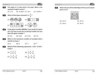 113
UN426
© Brain Mapping Academy
C L A S S : 5
 The length of a cricket pitch is 22 yards. What is the
equivalent length in metres ?
(A) 21m (B) 20.108m (C) 18m (D) 24.505m
 Which of these figure represents 2 ×
1
5
?
(A) (B)
(C) (D)
In the given number 890436, if you write 0 in place
of 4, by how much the resulting number be less
than this given number ?
(A) 4 0 (B) 400 (C) 436 (D) 3 6
! What is the maximum number of sundays that a
month can have ?
(A) 4 (B) 6 (C) 5 (D) 7
 Which of the following represents : 0.25 + 0.375 =
0.625 ?
(A)
1 3 5
+ =
4 8 8
(B)
1 3 4
+ =
4 8 12
(C)
1 3 5
+ =
4 16 16
(D)
1 3 6
+ =
25 75 25
114
UN426
© Brain Mapping Academy
C L A S S : 5
# What is the area of the shaded figure if the area of a square
grid is 2 cm2
?
(A) 36cm2
(B) 32cm2
(C) 18cm2
(D) 30cm2
 
