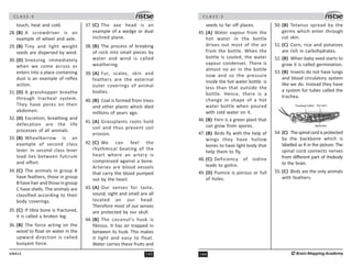 143
UN412
C L A S S : 5
touch, heat and cold.
28. (B) A screwdriver is an
example of wheel and axle.
29. (B) Tiny and light weight
seeds are dispersed by wind.
30. (D) Sneezing immediately
when we come across or
enters into a place containing
dust is an example of reflex
action.
31. (D) A grasshopper breathe
through tracheal system.
They have pores on their
abdomen.
32. (D) Excretion, breathing and
defecation are the life
processes of all animals.
33. (B) Wheelbarrow is an
example of second class
lever. In second class lever
load lies between fulcrum
and effort.
34. (C) The animals in group A
have feathers, those in group
B have hair and those in group
C have shells. The animals are
classified according to their
body coverings.
35. (C) If tibia bone is fractured,
it is called a broken leg.
36. (B) The force acting on the
wood to float on water in the
upward direction is called
buoyant force.
37. (C) The axe head is an
example of a wedge or dual
inclined plane.
38. (B) The process of breaking
of rock into small pieces by
water and wind is called
weathering.
39. (A) Fur, scales, skin and
feathers are the external
outer coverings of animal
bodies.
40. (B) Coal is formed from trees
and other plants which died
millions of years ago.
41. (A) Grassplants roots hold
soil and thus prevent soil
erosion.
42. (C) We can feel the
rhythmical beating of the
heart where an artery is
compressed against a bone.
Arteries are blood vessels
that carry the blood pumped
out by the heart.
43. (A) Our senses for taste,
sound, sight and smell are all
located an our head.
Therefore most of our senses
are protected by our skull.
44. (B) The coconut’s husk is
fibrous. It has air trapped in
between its husk. This makes
it light and easy to float.
Water carries these fruits and
C L A S S : 5
144 ©Brain Mapping Academy
seeds to far off places.
45. (A) Water vapour from the
hot water in the bottle
drives out most of the air
from the bottle. When the
bottle is cooled, the water
vapour condenses. There is
almost no air in the bottle
now and so the pressure
inside the hot water bottle is
less than that outside the
bottle. Hence, there is a
change in shape of a hot
water bottle when poured
with cold water on it.
46. (B) Fern is a green plant that
can grow from spores.
47. (B) Birds fly with the help of
wings they have hollow
bones to have light body that
help them to fly.
48. (C) Deficiency of iodine
leads to goitre.
49. (D) Pumice is porous or full
of holes.
50. (B) Tetanus spread by the
germs which enter through
cut skin.
51. (C) Corn, rice and potatoes
are rich in carbohydrates.
52. (B) When baby seed starts to
grow it is called germination.
53. (B) Insects do not have lungs
and blood circulatory system
like we do. Instead they have
a system for tubes called the
trachea.
54. (C) Thespinalcordisprotected
by the backbone which is
labelled as R in the picture. The
spinal cord connects nerves
from different part of thebody
to the brain.
55. (C) Birds are the only animals
with feathers.
 