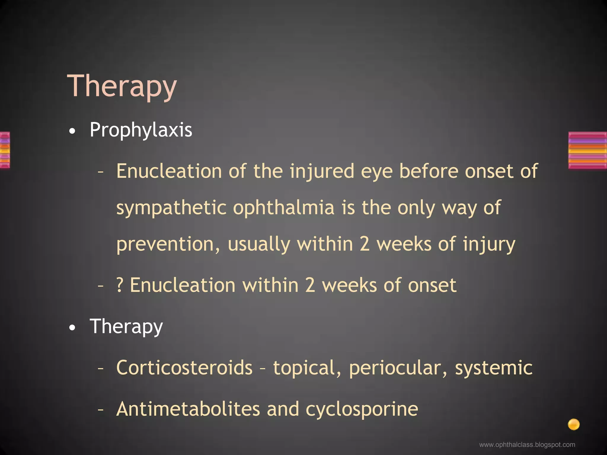 ProphylaxisEnucleation of the injured eye before onset of sympathetic ophthalmia is the only way of prevention, usually within 2 weeks of injury? Enucleation within 2 weeks of onsetTherapyCorticosteroids – topical, periocular, systemicAntimetabolites and cyclosporineTherapy 