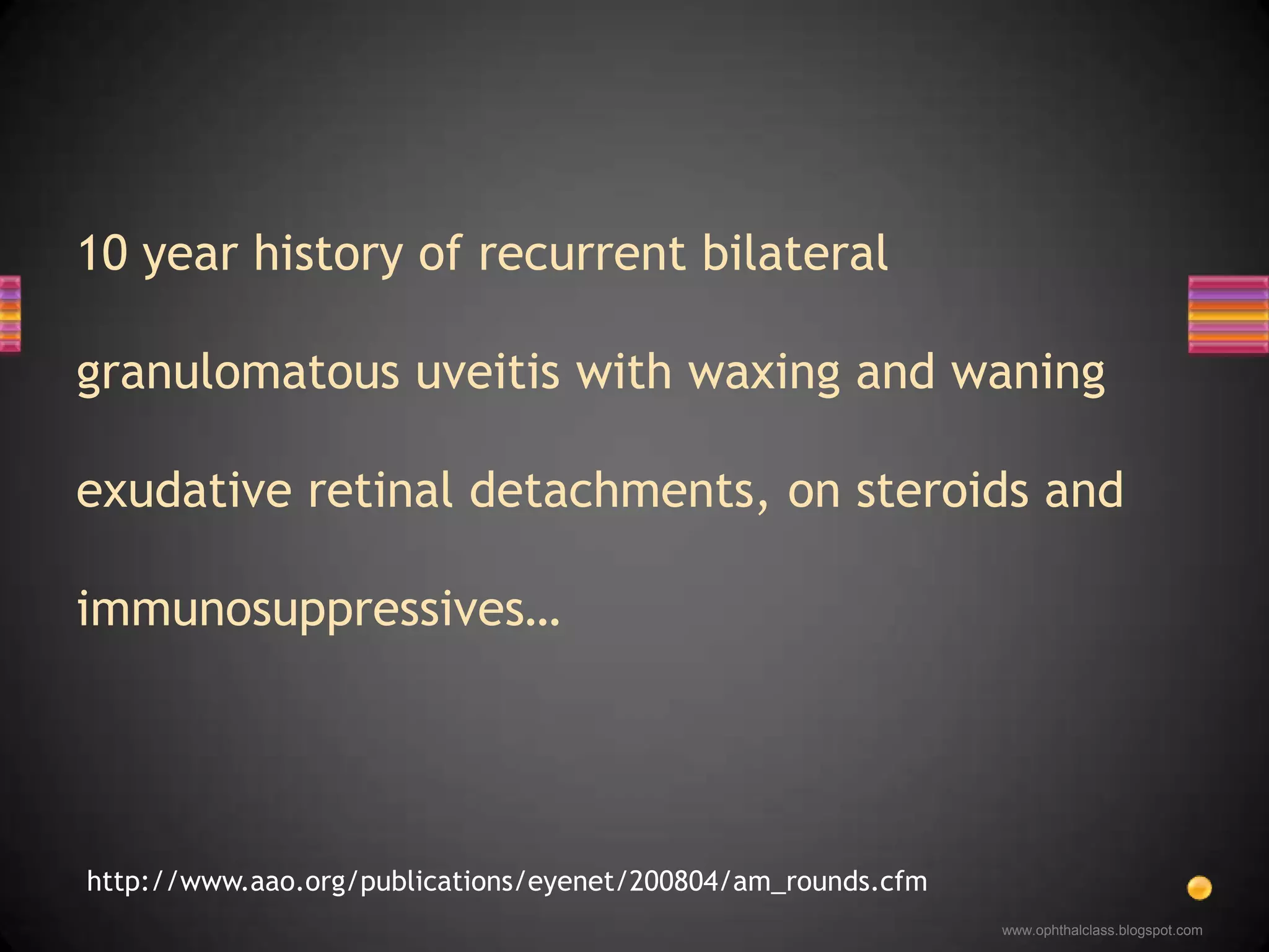 10 year history of recurrent bilateral granulomatous uveitis with waxing and waning exudative retinal detachments, on steroids and immunosuppressives…www.ophthalclass.blogspot.comhttp://www.aao.org/publications/eyenet/200804/am_rounds.cfm