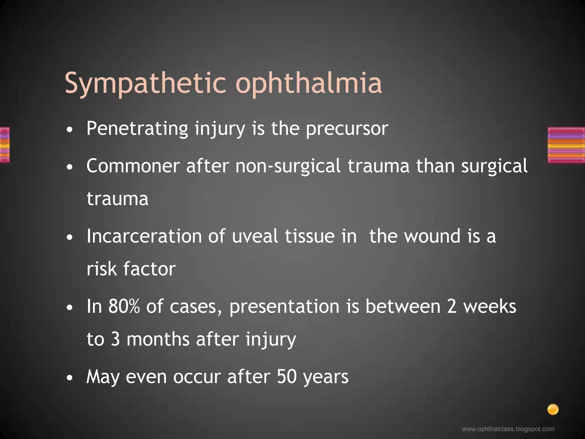 Penetrating injury is the precursorCommoner after non-surgical trauma than surgical traumaIncarceration of uveal tissue in  the wound is a risk factorIn 80% of cases, presentation is between 2 weeks to 3 months after injuryMay even occur after 50 yearsSympathetic ophthalmia