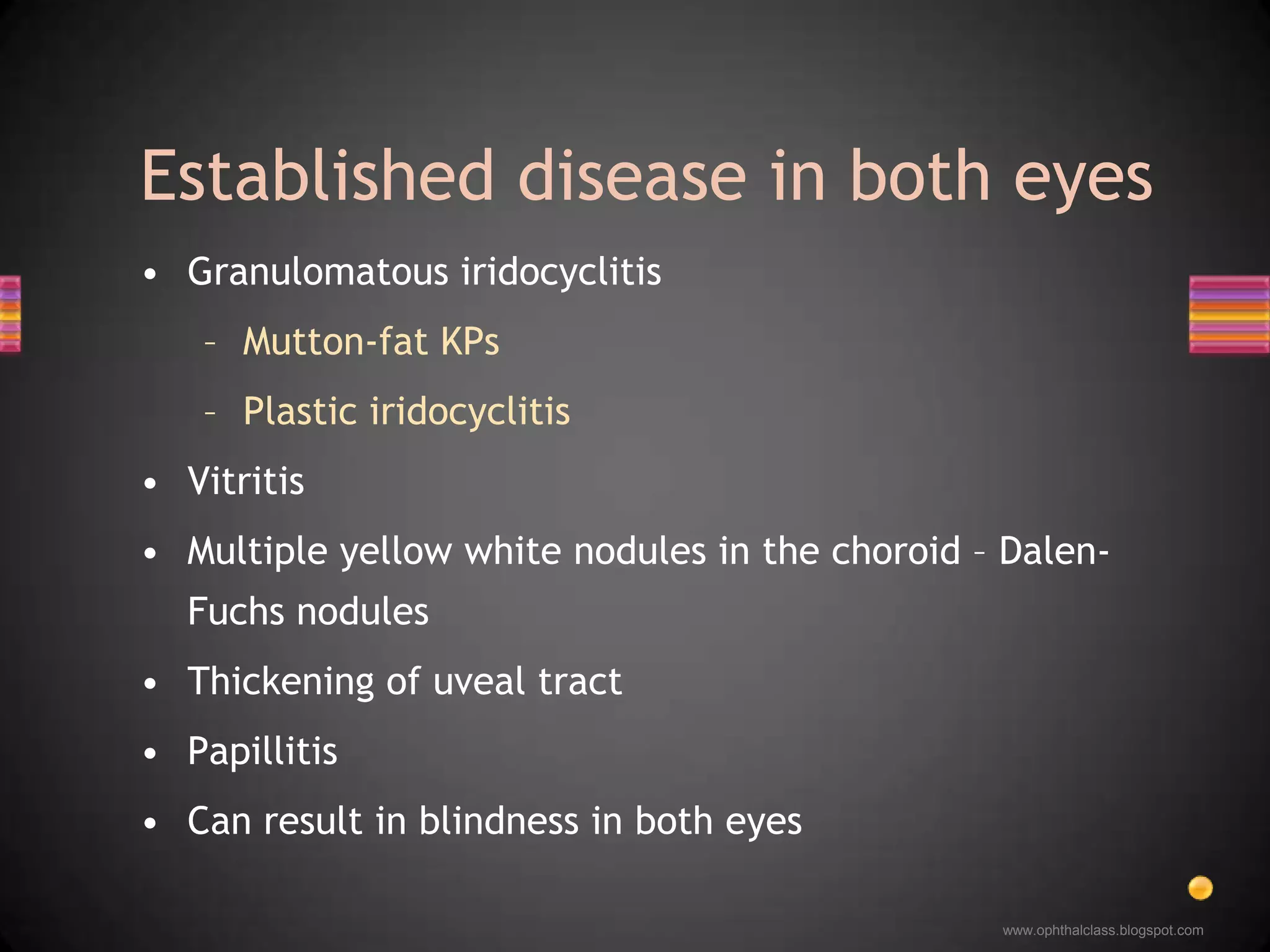 Granulomatous iridocyclitisMutton-fat KPsPlastic iridocyclitisVitritis Multiple yellow white nodules in the choroid – Dalen-Fuchs nodulesThickening of uveal tractPapillitisCan result in blindness in both eyesEstablished disease in both eyes