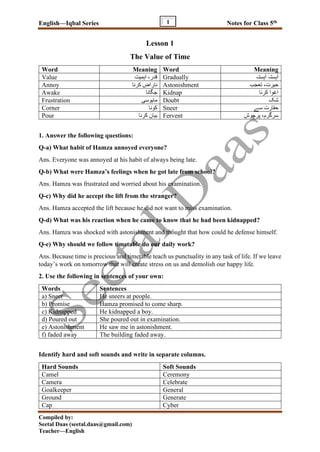 English—Iqbal Series Notes for Class 5th
Compiled by:
Seetal Daas (seetal.daas@gmail.com)
Teacher—English
1
Lesson 1
The Value of Time
Word Meaning Word Meaning
Value ‫اہمیت‬ ،‫قدر‬ Gradually ‫ہستہ‬ٓ‫ا‬ ‫ہستہ‬ٓ‫ا‬
Annoy ‫کرنا‬ ‫ناراض‬ Astonishment ‫تعجب‬ ،‫حیرت‬
Awake ‫جگانا‬ Kidnap ‫کرنا‬ ‫اغوا‬
Frustration ‫مایوسی‬ Doubt ‫شک‬
Corner ‫کونا‬ Sneer ‫سے‬ ‫حقارت‬
Pour ‫کرنا‬ ‫بیان‬ Fervent ‫پرجوش‬ ،‫سرگرم‬
1. Answer the following questions:
Q-a) What habit of Hamza annoyed everyone?
Ans. Everyone was annoyed at his habit of always being late.
Q-b) What were Hamza’s feelings when he got late from school?
Ans. Hamza was frustrated and worried about his examination.
Q-c) Why did he accept the lift from the stranger?
Ans. Hamza accepted the lift because he did not want to miss examination.
Q-d) What was his reaction when he came to know that he had been kidnapped?
Ans. Hamza was shocked with astonishment and thought that how could he defense himself.
Q-e) Why should we follow timetable do our daily work?
Ans. Because time is precious and timetable teach us punctuality in any task of life. If we leave
today’s work on tomorrow that will create stress on us and demolish our happy life.
2. Use the following in sentences of your own:
Words Sentences
a) Sneer He sneers at people.
b) Promise Hamza promised to come sharp.
c) Kidnapped He kidnapped a boy.
d) Poured out She poured out in examination.
e) Astonishment He saw me in astonishment.
f) faded away The building faded away.
Identify hard and soft sounds and write in separate columns.
Hard Sounds Soft Sounds
Camel Ceremony
Camera Celebrate
Goalkeeper General
Ground Generate
Cap Cyber
 