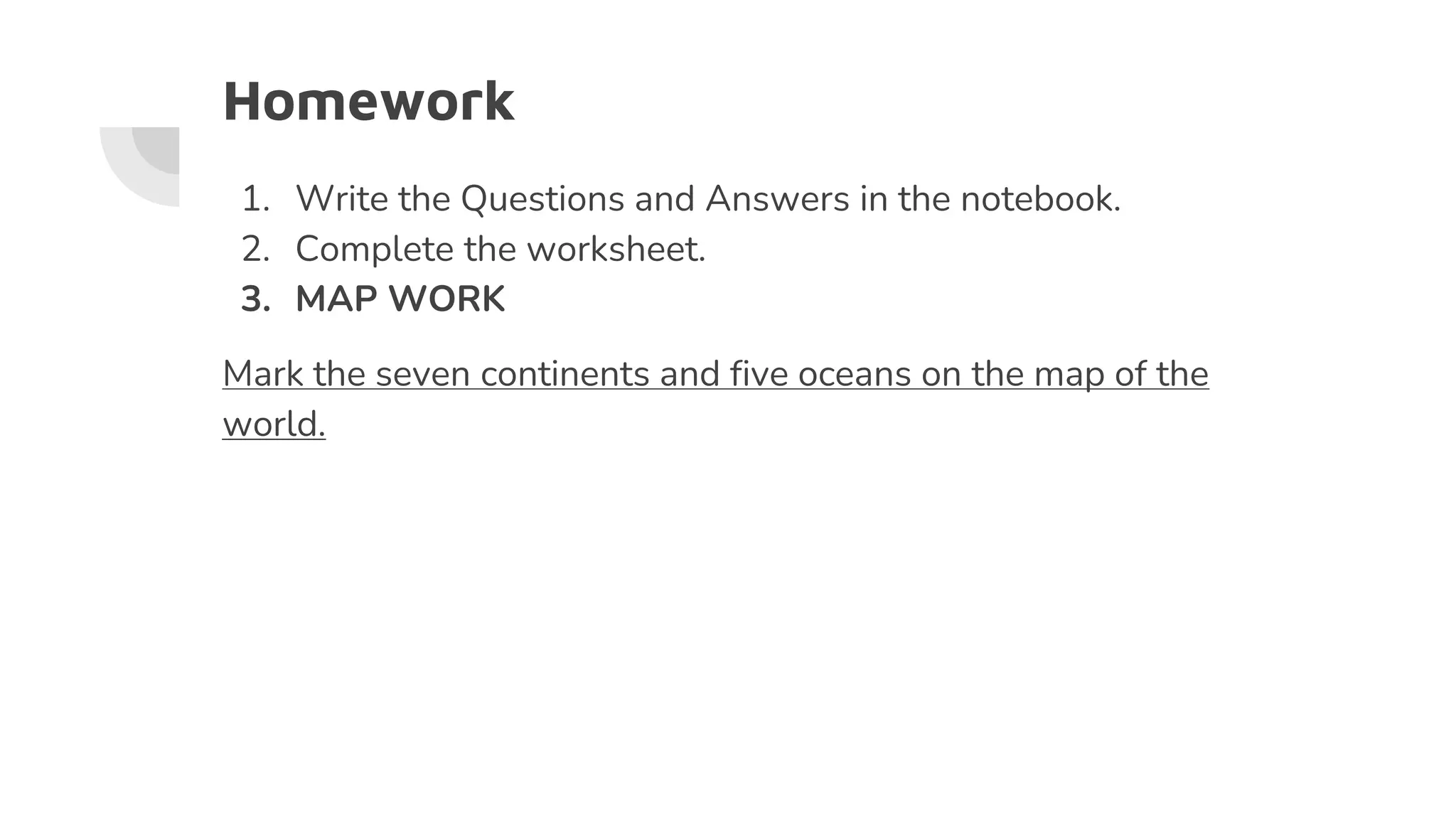 Homework
1. Write the Questions and Answers in the notebook.
2. Complete the worksheet.
3. MAP WORK
Mark the seven continents and five oceans on the map of the
world.