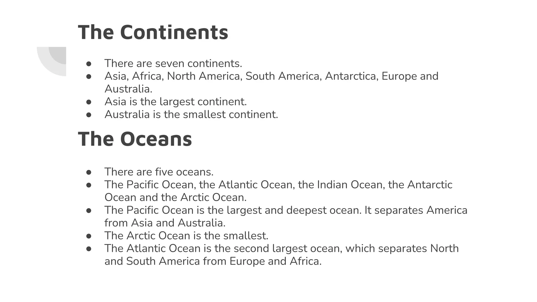 The Continents
● There are seven continents.
● Asia, Africa, North America, South America, Antarctica, Europe and
Australia.
● Asia is the largest continent.
● Australia is the smallest continent.
The Oceans
● There are five oceans.
● The Pacific Ocean, the Atlantic Ocean, the Indian Ocean, the Antarctic
Ocean and the Arctic Ocean.
● The Pacific Ocean is the largest and deepest ocean. It separates America
from Asia and Australia.
● The Arctic Ocean is the smallest.
● The Atlantic Ocean is the second largest ocean, which separates North
and South America from Europe and Africa.