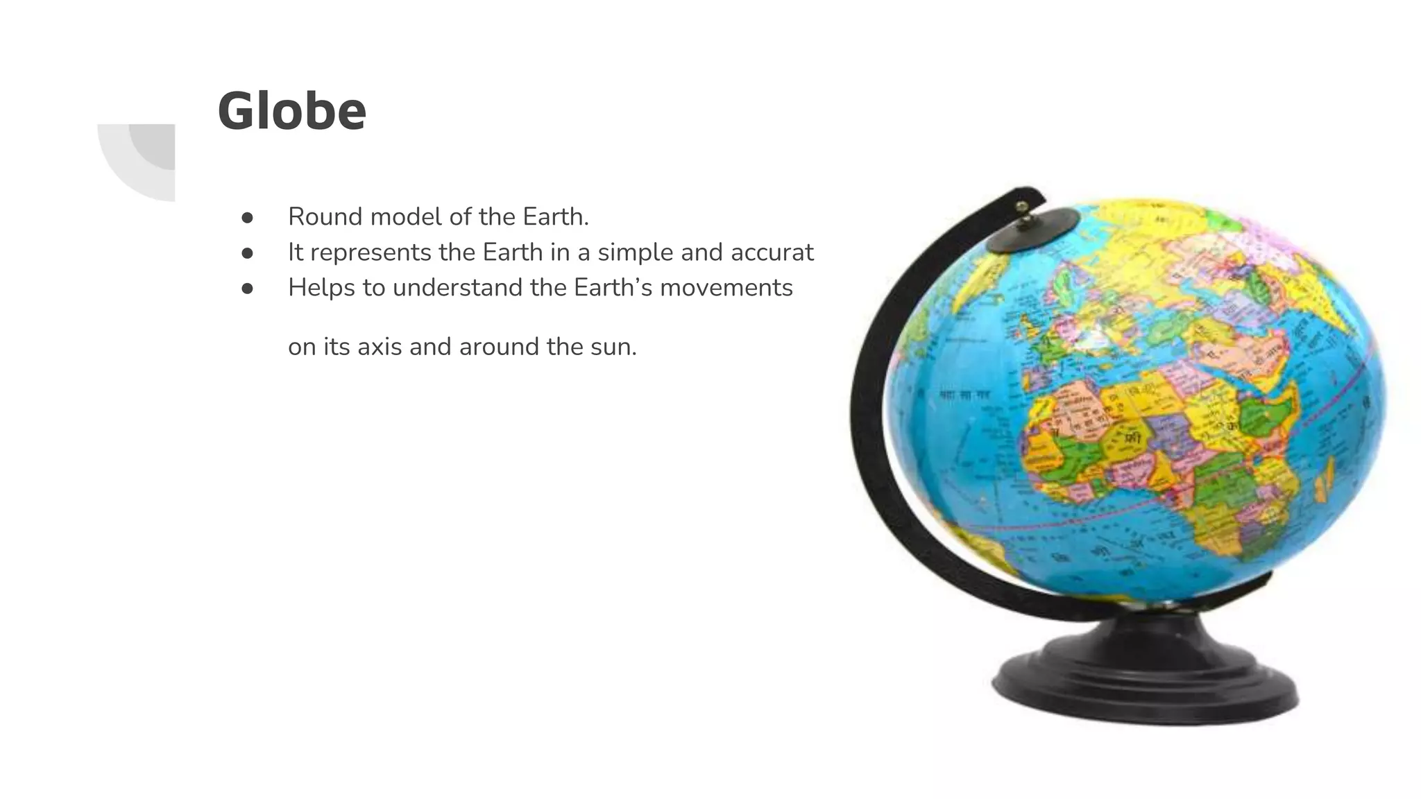Globe
● Round model of the Earth.
● It represents the Earth in a simple and accurate way.
● Helps to understand the Earth’s movements
on its axis and around the sun.