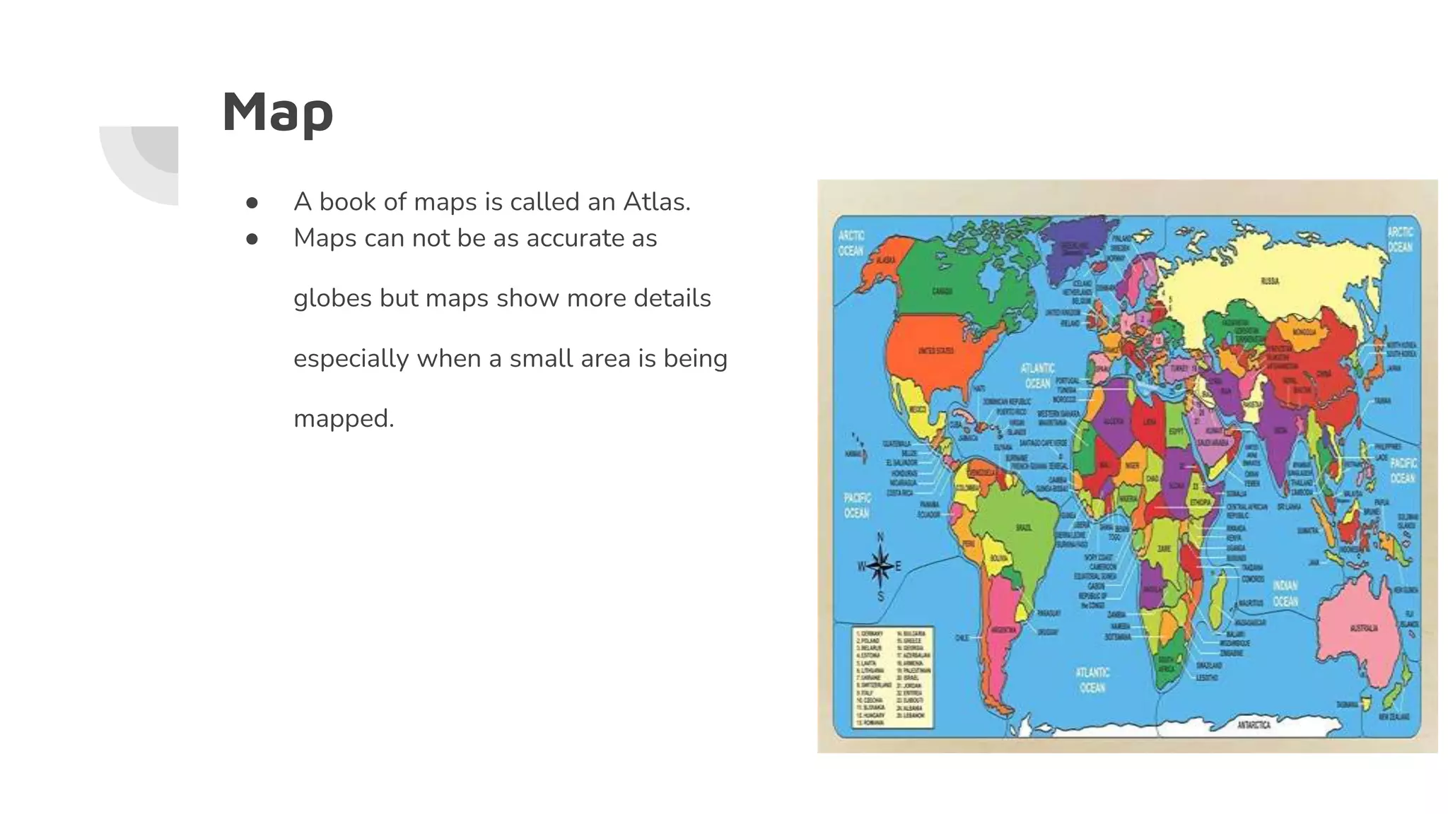 Map
● A book of maps is called an Atlas.
● Maps can not be as accurate as
globes but maps show more details
especially when a small area is being
mapped.
