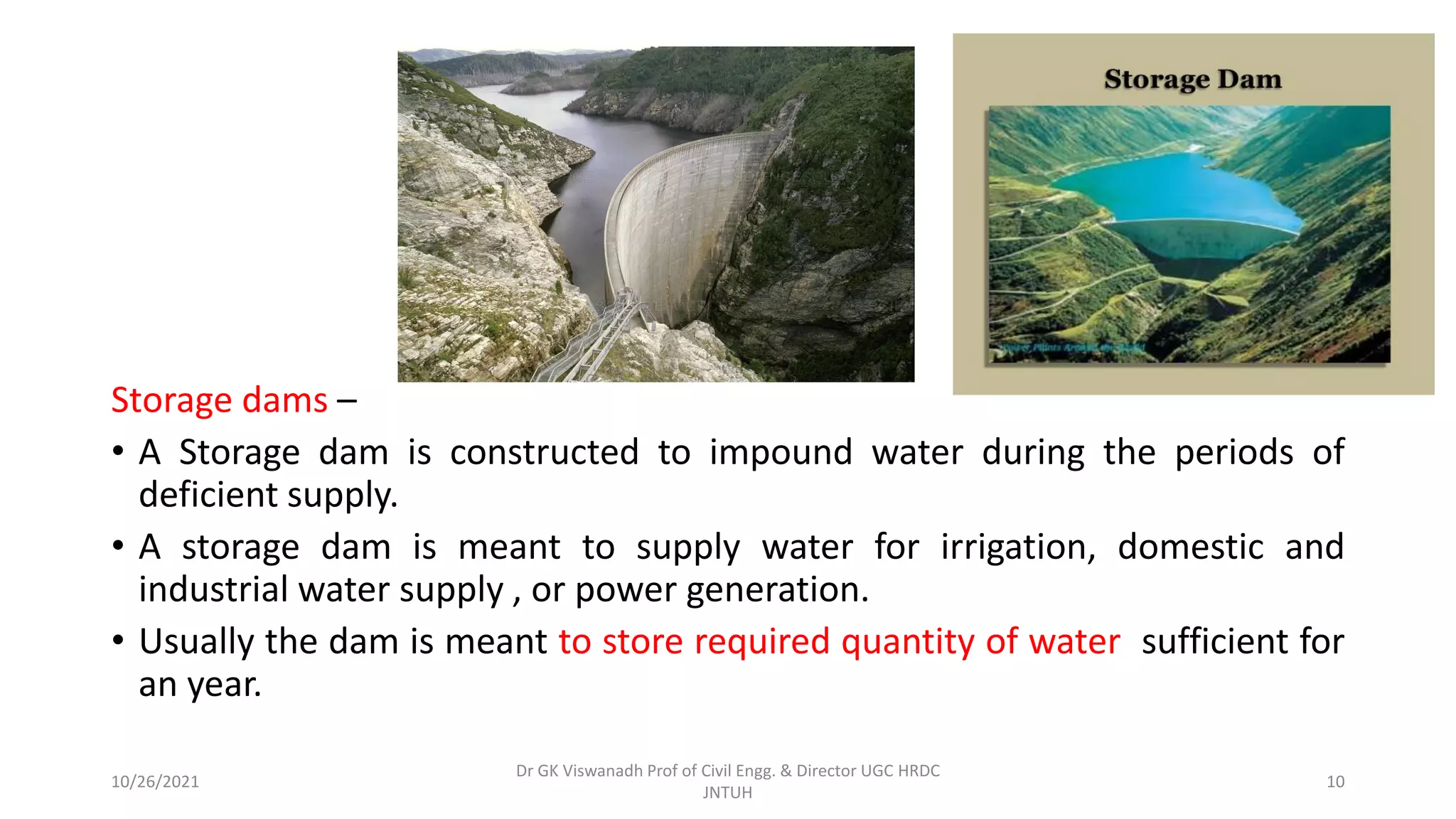Storage dams –
• A Storage dam is constructed to impound water during the periods of
deficient supply.
• A storage dam is meant to supply water for irrigation, domestic and
industrial water supply , or power generation.
• Usually the dam is meant to store required quantity of water sufficient for
an year.
Dr GK Viswanadh Prof of Civil Engg. & Director UGC HRDC
JNTUH
10/26/2021 10
 