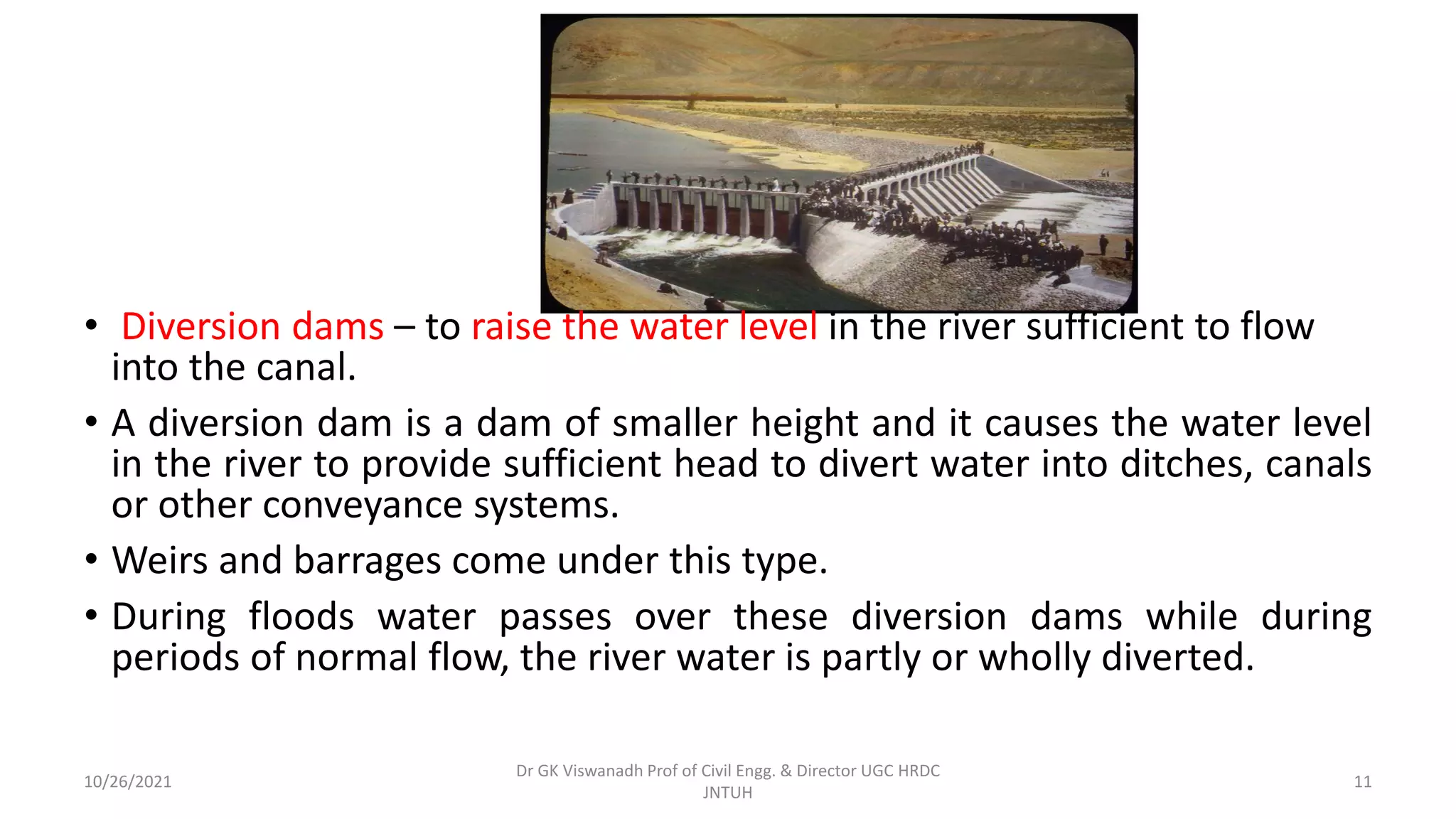 • Diversion dams – to raise the water level in the river sufficient to flow
into the canal.
• A diversion dam is a dam of smaller height and it causes the water level
in the river to provide sufficient head to divert water into ditches, canals
or other conveyance systems.
• Weirs and barrages come under this type.
• During floods water passes over these diversion dams while during
periods of normal flow, the river water is partly or wholly diverted.
Dr GK Viswanadh Prof of Civil Engg. & Director UGC HRDC
JNTUH
10/26/2021 11
 