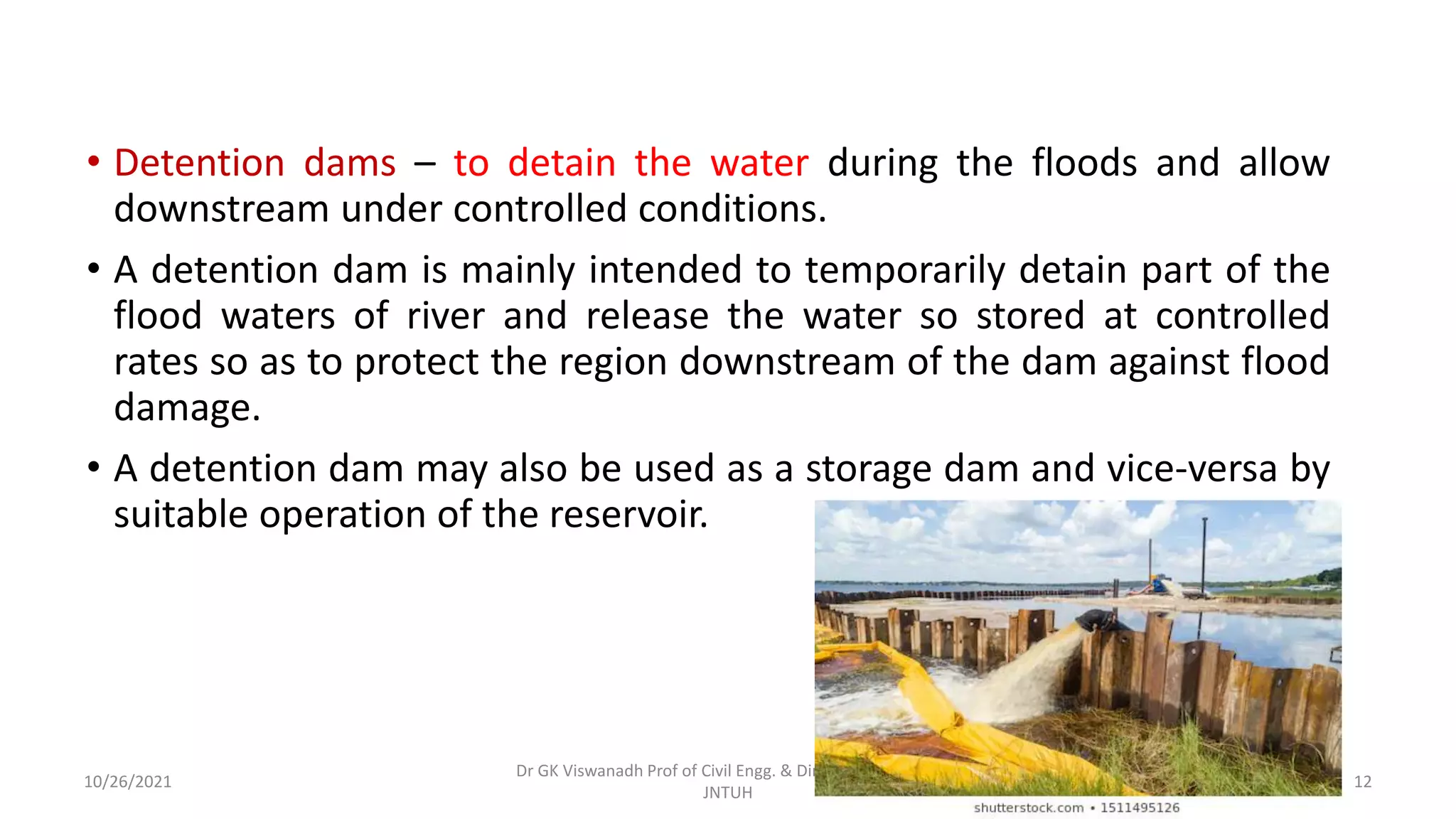 • Detention dams – to detain the water during the floods and allow
downstream under controlled conditions.
• A detention dam is mainly intended to temporarily detain part of the
flood waters of river and release the water so stored at controlled
rates so as to protect the region downstream of the dam against flood
damage.
• A detention dam may also be used as a storage dam and vice-versa by
suitable operation of the reservoir.
Dr GK Viswanadh Prof of Civil Engg. & Director UGC HRDC
JNTUH
10/26/2021 12
 