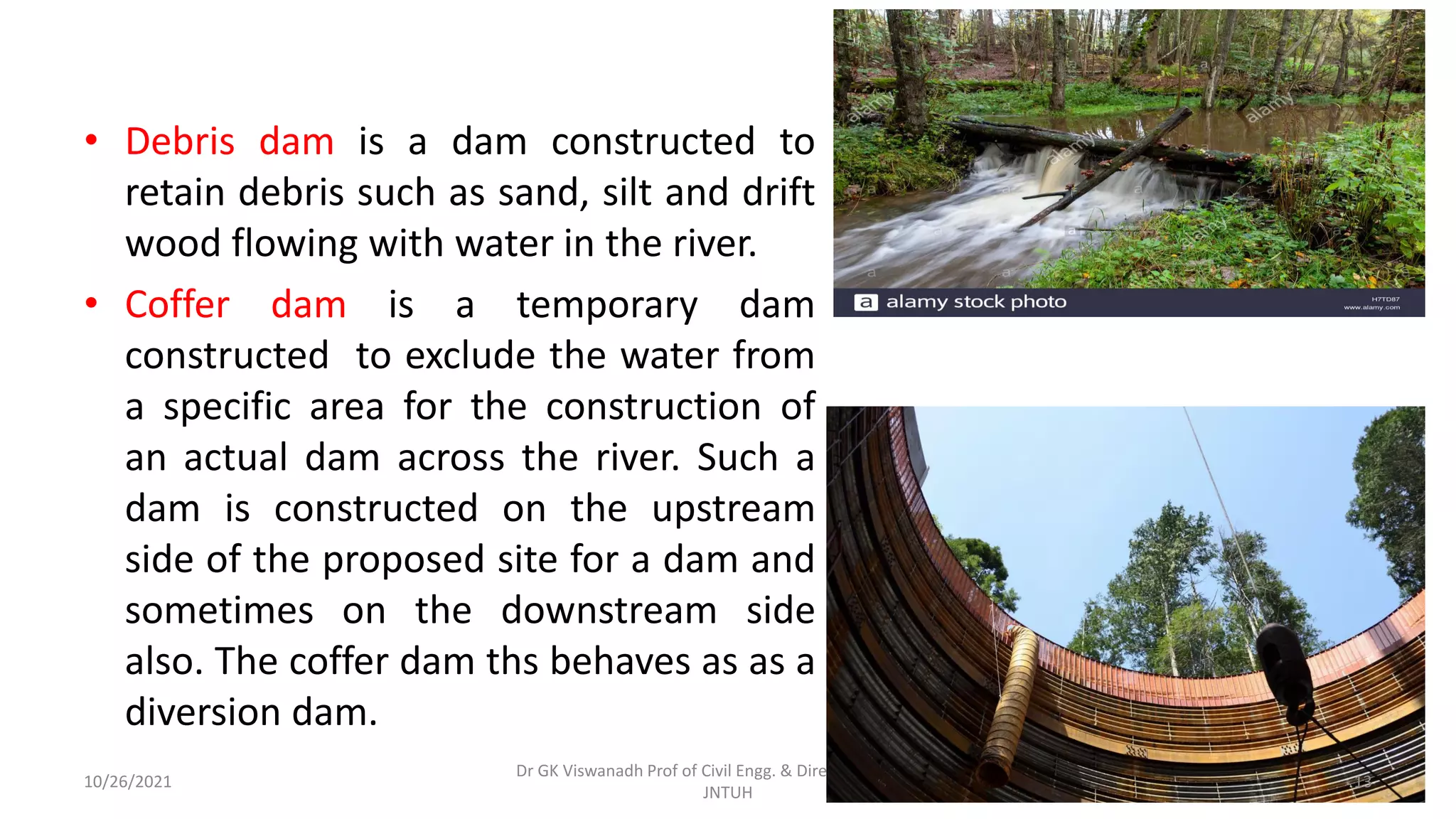 • Debris dam is a dam constructed to
retain debris such as sand, silt and drift
wood flowing with water in the river.
• Coffer dam is a temporary dam
constructed to exclude the water from
a specific area for the construction of
an actual dam across the river. Such a
dam is constructed on the upstream
side of the proposed site for a dam and
sometimes on the downstream side
also. The coffer dam ths behaves as as a
diversion dam.
Dr GK Viswanadh Prof of Civil Engg. & Director UGC HRDC
JNTUH
10/26/2021 13
 