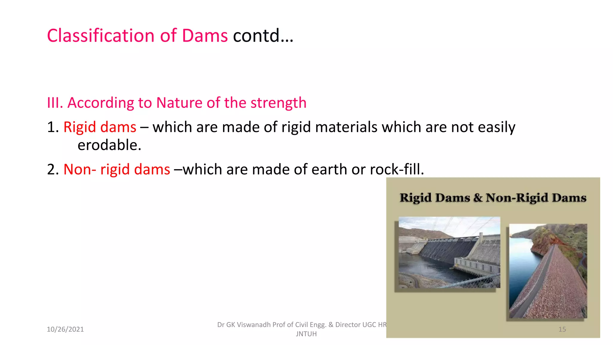 Classification of Dams contd…
III. According to Nature of the strength
1. Rigid dams – which are made of rigid materials which are not easily
erodable.
2. Non- rigid dams –which are made of earth or rock-fill.
Dr GK Viswanadh Prof of Civil Engg. & Director UGC HRDC
JNTUH
10/26/2021 15
 