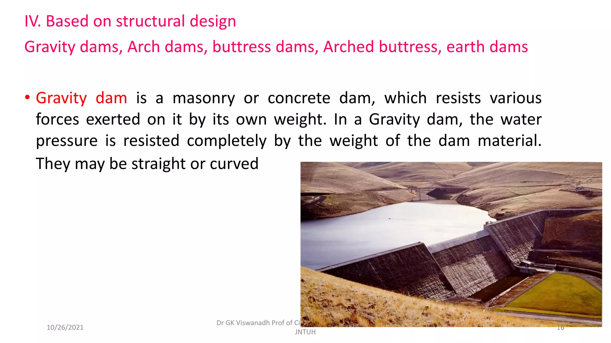 IV. Based on structural design
Gravity dams, Arch dams, buttress dams, Arched buttress, earth dams
• Gravity dam is a masonry or concrete dam, which resists various
forces exerted on it by its own weight. In a Gravity dam, the water
pressure is resisted completely by the weight of the dam material.
They may be straight or curved .
Dr GK Viswanadh Prof of Civil Engg. & Director UGC HRDC
JNTUH
10/26/2021 16
 