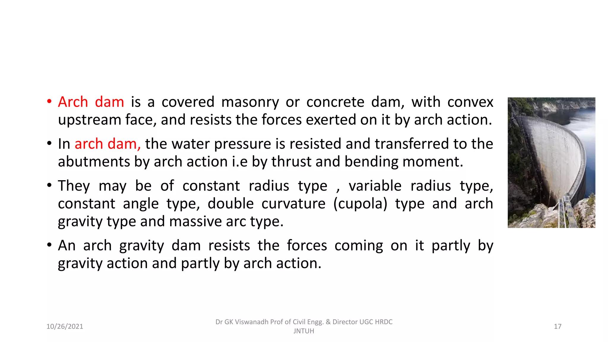 • Arch dam is a covered masonry or concrete dam, with convex
upstream face, and resists the forces exerted on it by arch action.
• In arch dam, the water pressure is resisted and transferred to the
abutments by arch action i.e by thrust and bending moment.
• They may be of constant radius type , variable radius type,
constant angle type, double curvature (cupola) type and arch
gravity type and massive arc type.
• An arch gravity dam resists the forces coming on it partly by
gravity action and partly by arch action.
Dr GK Viswanadh Prof of Civil Engg. & Director UGC HRDC
JNTUH
10/26/2021 17
 
