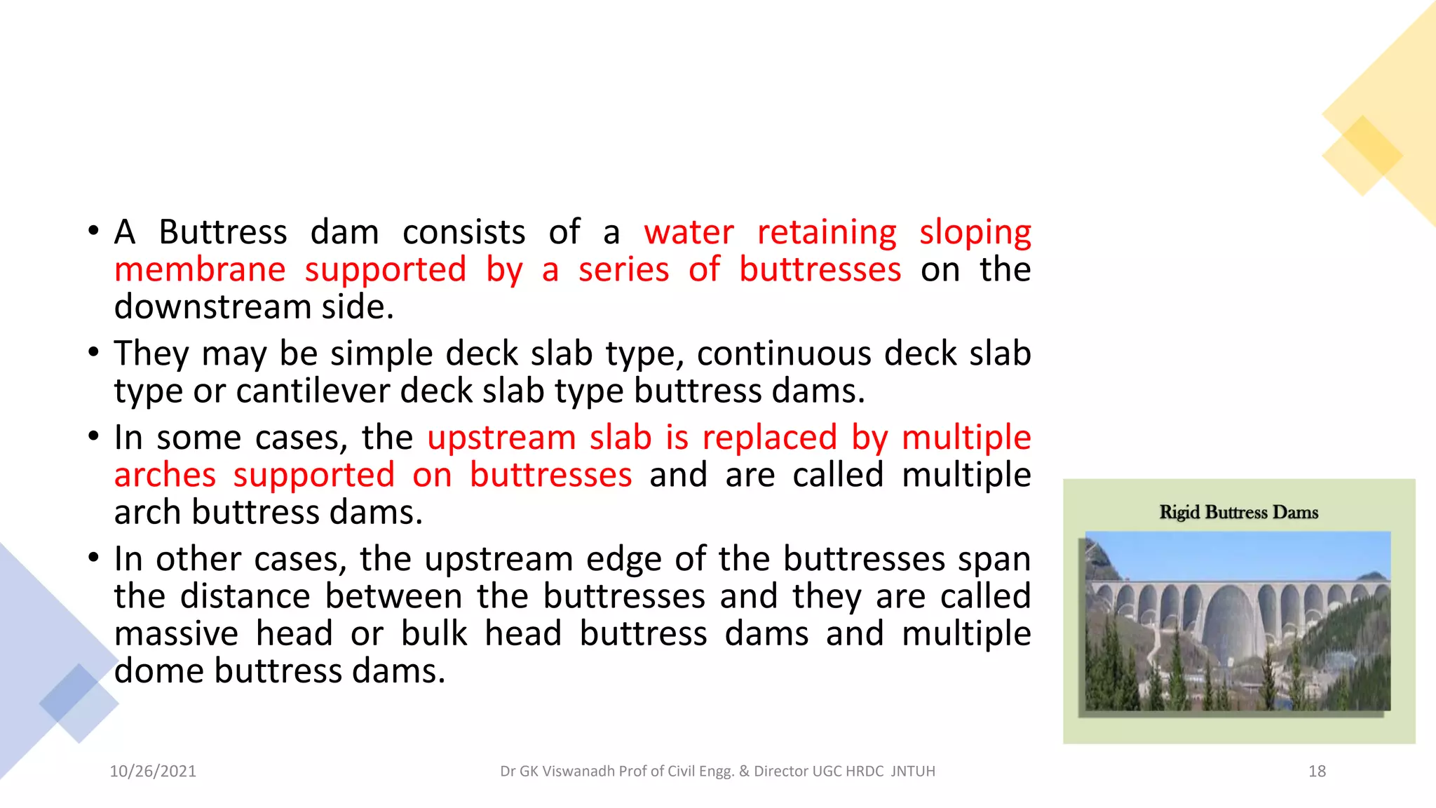 • A Buttress dam consists of a water retaining sloping
membrane supported by a series of buttresses on the
downstream side.
• They may be simple deck slab type, continuous deck slab
type or cantilever deck slab type buttress dams.
• In some cases, the upstream slab is replaced by multiple
arches supported on buttresses and are called multiple
arch buttress dams.
• In other cases, the upstream edge of the buttresses span
the distance between the buttresses and they are called
massive head or bulk head buttress dams and multiple
dome buttress dams.
Dr GK Viswanadh Prof of Civil Engg. & Director UGC HRDC JNTUH
10/26/2021 18
 