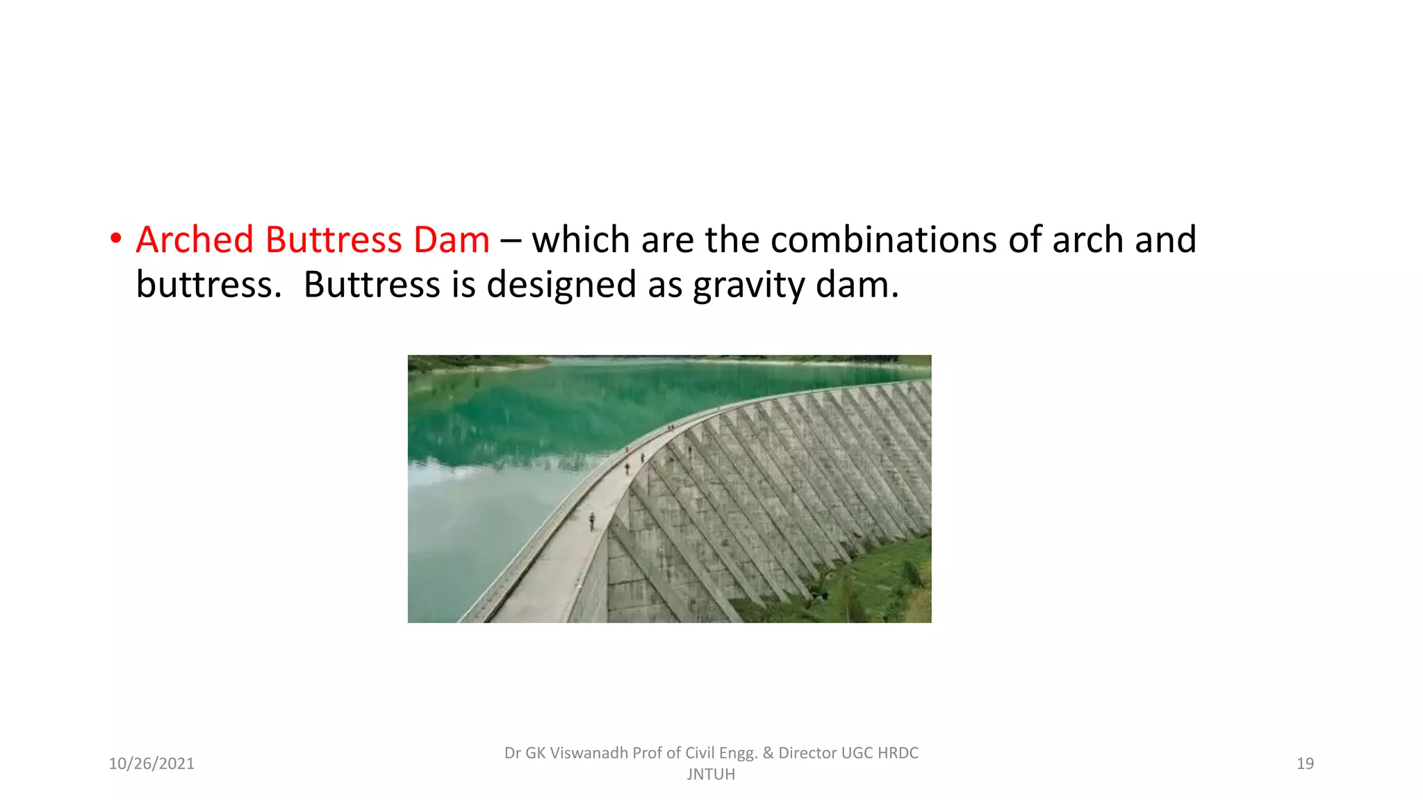 • Arched Buttress Dam – which are the combinations of arch and
buttress. Buttress is designed as gravity dam.
Dr GK Viswanadh Prof of Civil Engg. & Director UGC HRDC
JNTUH
10/26/2021 19
 