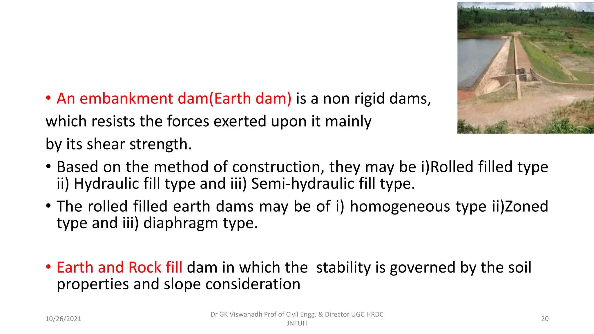 • An embankment dam(Earth dam) is a non rigid dams,
which resists the forces exerted upon it mainly
by its shear strength.
• Based on the method of construction, they may be i)Rolled filled type
ii) Hydraulic fill type and iii) Semi-hydraulic fill type.
• The rolled filled earth dams may be of i) homogeneous type ii)Zoned
type and iii) diaphragm type.
• Earth and Rock fill dam in which the stability is governed by the soil
properties and slope consideration
Dr GK Viswanadh Prof of Civil Engg. & Director UGC HRDC
JNTUH
10/26/2021 20
 