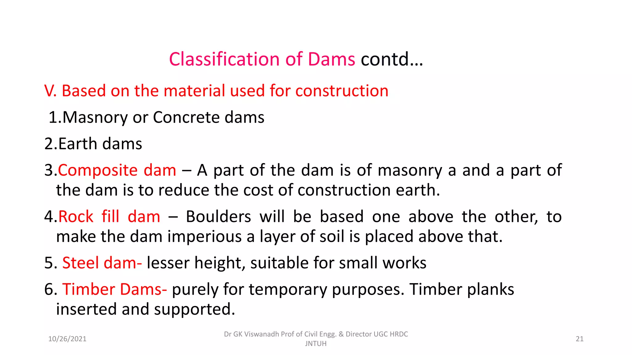 V. Based on the material used for construction
1.Masnory or Concrete dams
2.Earth dams
3.Composite dam – A part of the dam is of masonry a and a part of
the dam is to reduce the cost of construction earth.
4.Rock fill dam – Boulders will be based one above the other, to
make the dam imperious a layer of soil is placed above that.
5. Steel dam- lesser height, suitable for small works
6. Timber Dams- purely for temporary purposes. Timber planks
inserted and supported.
Classification of Dams contd…
Dr GK Viswanadh Prof of Civil Engg. & Director UGC HRDC
JNTUH
10/26/2021 21
 