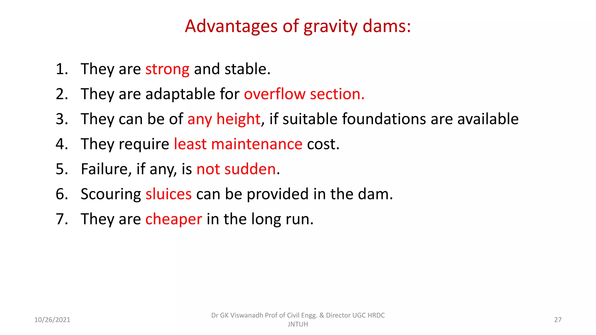 Advantages of gravity dams:
1. They are strong and stable.
2. They are adaptable for overflow section.
3. They can be of any height, if suitable foundations are available
4. They require least maintenance cost.
5. Failure, if any, is not sudden.
6. Scouring sluices can be provided in the dam.
7. They are cheaper in the long run.
Dr GK Viswanadh Prof of Civil Engg. & Director UGC HRDC
JNTUH
10/26/2021 27
 