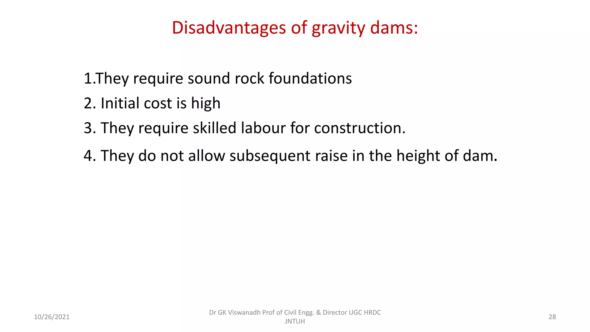 Disadvantages of gravity dams:
1.They require sound rock foundations
2. Initial cost is high
3. They require skilled labour for construction.
4. They do not allow subsequent raise in the height of dam.
Dr GK Viswanadh Prof of Civil Engg. & Director UGC HRDC
JNTUH
10/26/2021 28
 