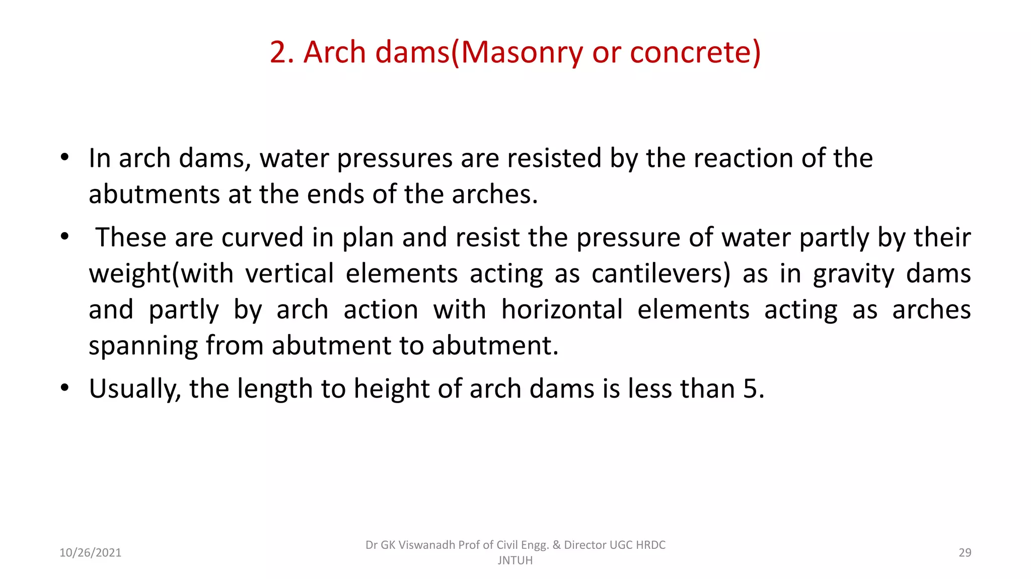 2. Arch dams(Masonry or concrete)
• In arch dams, water pressures are resisted by the reaction of the
abutments at the ends of the arches.
• These are curved in plan and resist the pressure of water partly by their
weight(with vertical elements acting as cantilevers) as in gravity dams
and partly by arch action with horizontal elements acting as arches
spanning from abutment to abutment.
• Usually, the length to height of arch dams is less than 5.
Dr GK Viswanadh Prof of Civil Engg. & Director UGC HRDC
JNTUH
10/26/2021 29
 