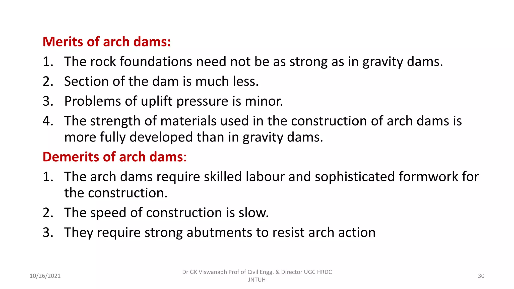 Merits of arch dams:
1. The rock foundations need not be as strong as in gravity dams.
2. Section of the dam is much less.
3. Problems of uplift pressure is minor.
4. The strength of materials used in the construction of arch dams is
more fully developed than in gravity dams.
Demerits of arch dams:
1. The arch dams require skilled labour and sophisticated formwork for
the construction.
2. The speed of construction is slow.
3. They require strong abutments to resist arch action
Dr GK Viswanadh Prof of Civil Engg. & Director UGC HRDC
JNTUH
10/26/2021 30
 