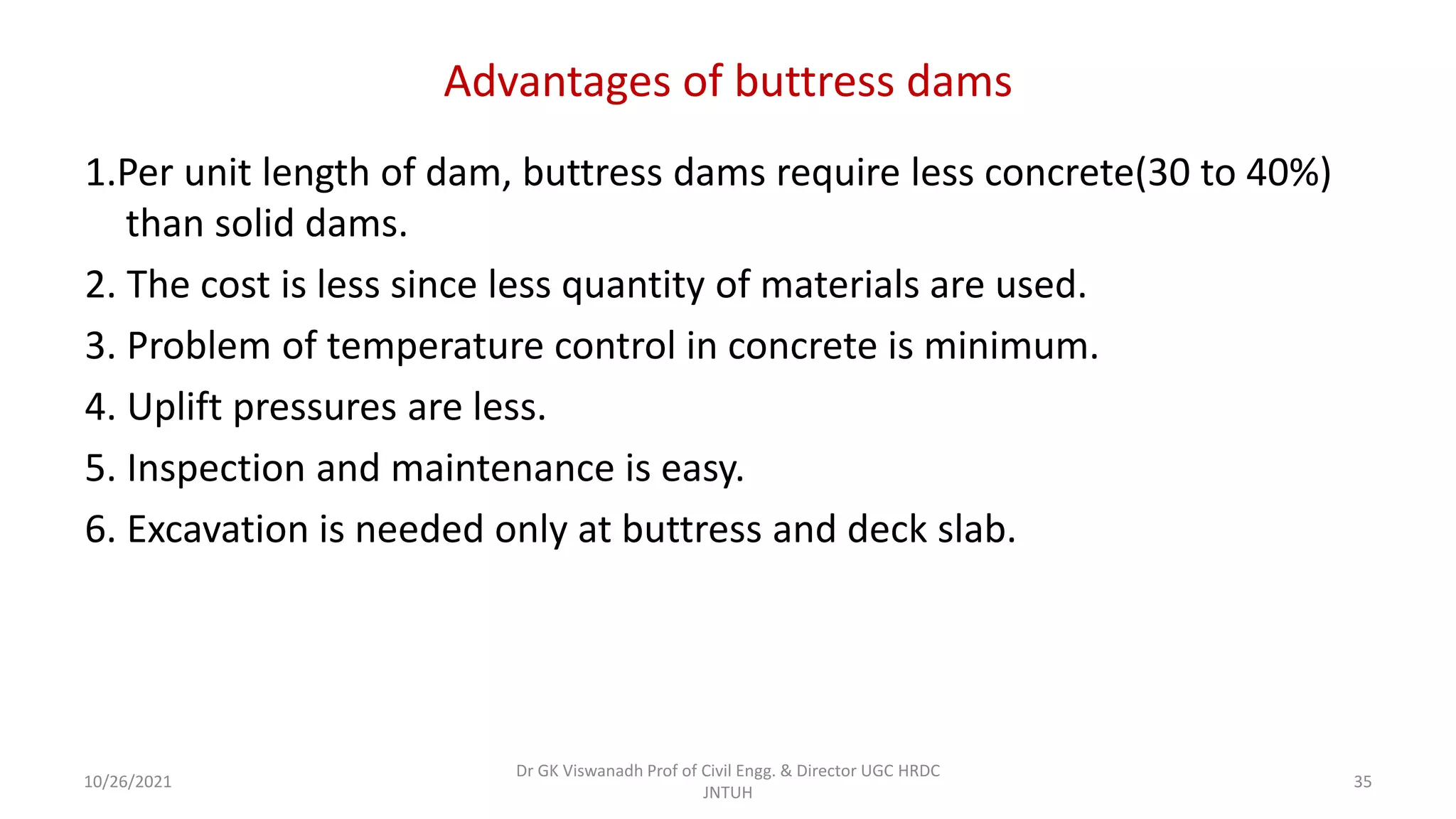 Advantages of buttress dams
1.Per unit length of dam, buttress dams require less concrete(30 to 40%)
than solid dams.
2. The cost is less since less quantity of materials are used.
3. Problem of temperature control in concrete is minimum.
4. Uplift pressures are less.
5. Inspection and maintenance is easy.
6. Excavation is needed only at buttress and deck slab.
Dr GK Viswanadh Prof of Civil Engg. & Director UGC HRDC
JNTUH
10/26/2021 35
 