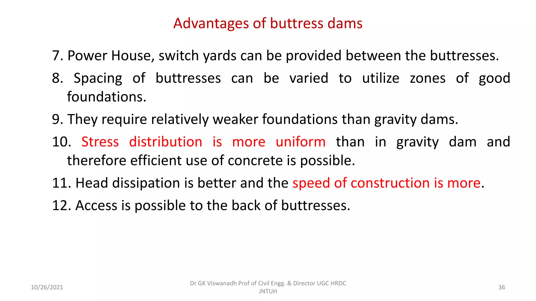 Advantages of buttress dams
7. Power House, switch yards can be provided between the buttresses.
8. Spacing of buttresses can be varied to utilize zones of good
foundations.
9. They require relatively weaker foundations than gravity dams.
10. Stress distribution is more uniform than in gravity dam and
therefore efficient use of concrete is possible.
11. Head dissipation is better and the speed of construction is more.
12. Access is possible to the back of buttresses.
Dr GK Viswanadh Prof of Civil Engg. & Director UGC HRDC
JNTUH
10/26/2021 36
 