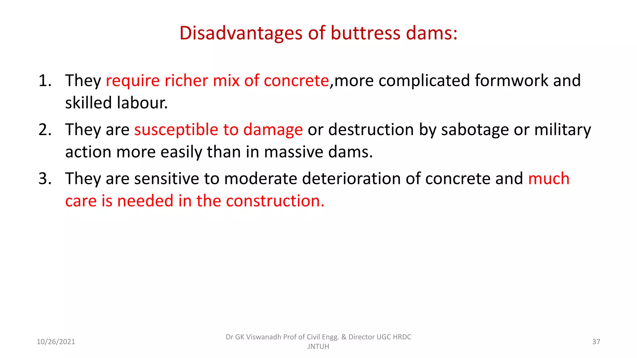 Disadvantages of buttress dams:
1. They require richer mix of concrete,more complicated formwork and
skilled labour.
2. They are susceptible to damage or destruction by sabotage or military
action more easily than in massive dams.
3. They are sensitive to moderate deterioration of concrete and much
care is needed in the construction.
Dr GK Viswanadh Prof of Civil Engg. & Director UGC HRDC
JNTUH
10/26/2021 37
 