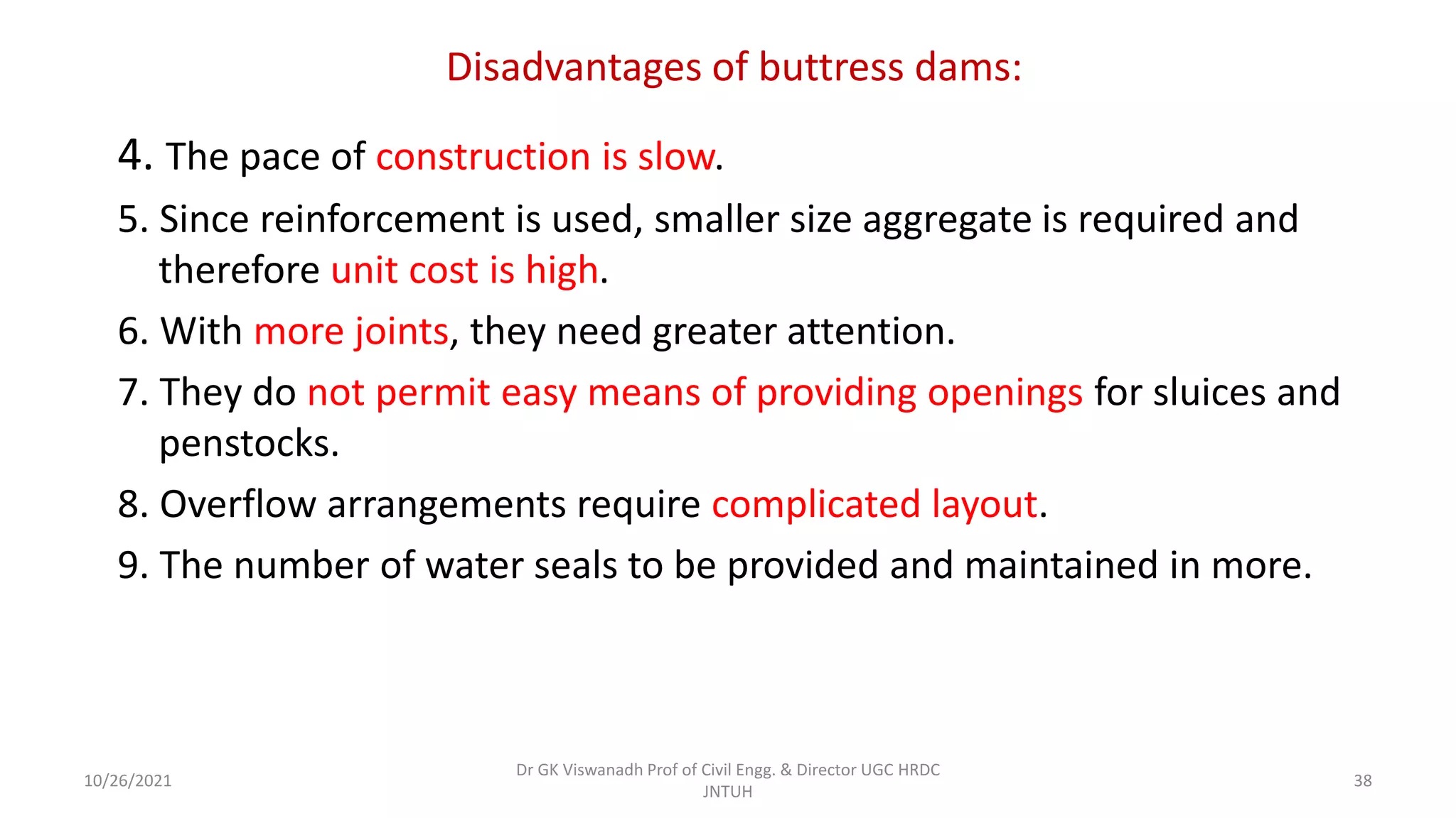 Disadvantages of buttress dams:
4. The pace of construction is slow.
5. Since reinforcement is used, smaller size aggregate is required and
therefore unit cost is high.
6. With more joints, they need greater attention.
7. They do not permit easy means of providing openings for sluices and
penstocks.
8. Overflow arrangements require complicated layout.
9. The number of water seals to be provided and maintained in more.
Dr GK Viswanadh Prof of Civil Engg. & Director UGC HRDC
JNTUH
10/26/2021 38
 
