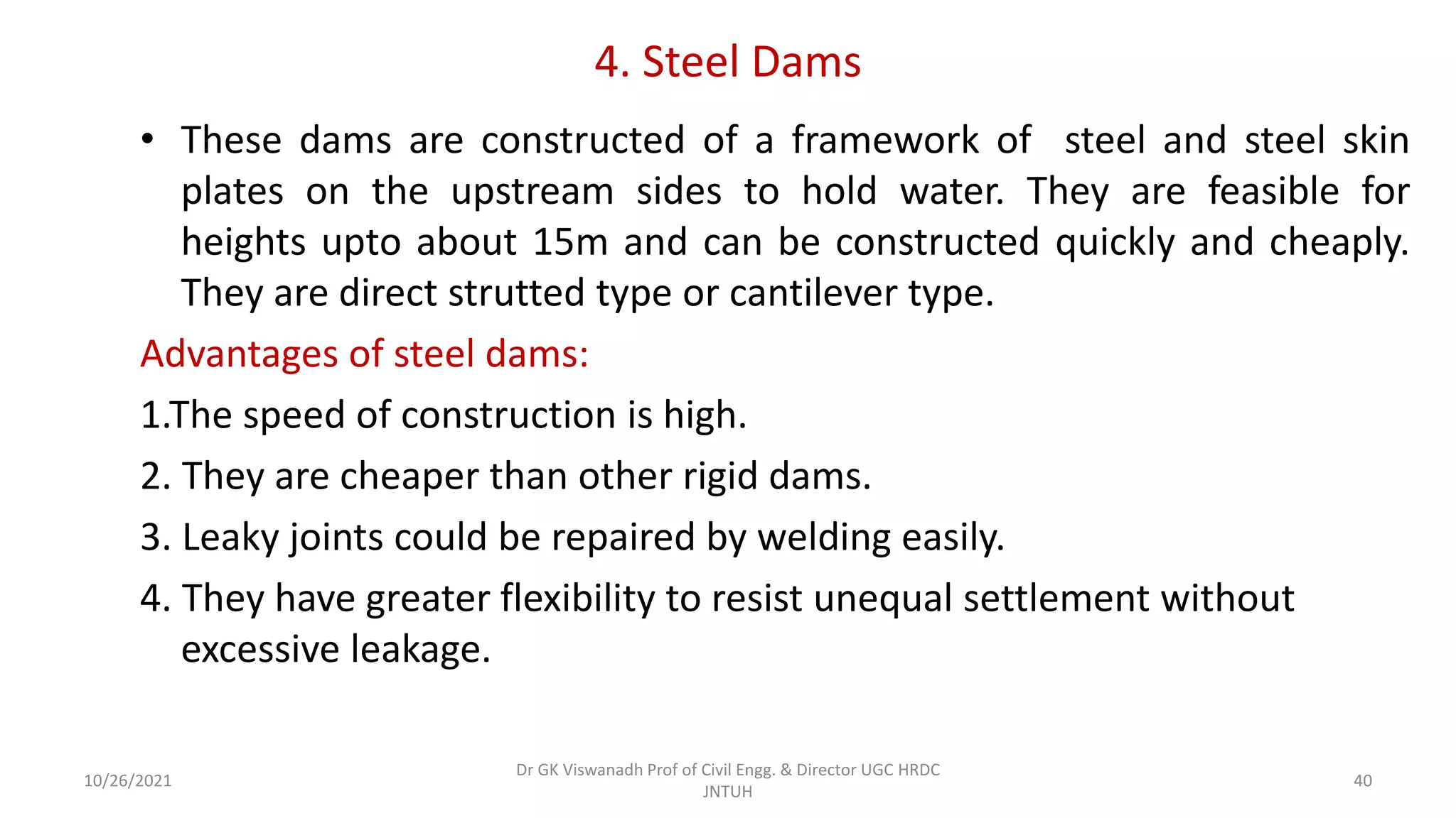 4. Steel Dams
• These dams are constructed of a framework of steel and steel skin
plates on the upstream sides to hold water. They are feasible for
heights upto about 15m and can be constructed quickly and cheaply.
They are direct strutted type or cantilever type.
Advantages of steel dams:
1.The speed of construction is high.
2. They are cheaper than other rigid dams.
3. Leaky joints could be repaired by welding easily.
4. They have greater flexibility to resist unequal settlement without
excessive leakage.
Dr GK Viswanadh Prof of Civil Engg. & Director UGC HRDC
JNTUH
10/26/2021 40
 
