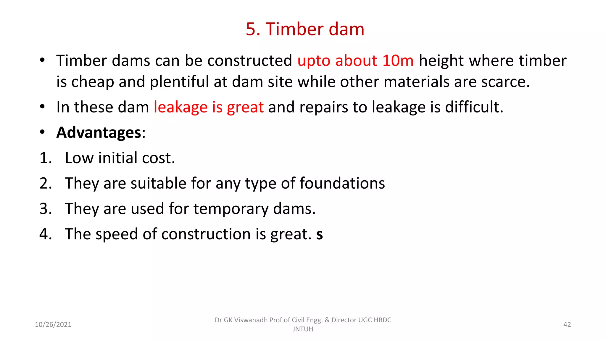 5. Timber dam
• Timber dams can be constructed upto about 10m height where timber
is cheap and plentiful at dam site while other materials are scarce.
• In these dam leakage is great and repairs to leakage is difficult.
• Advantages:
1. Low initial cost.
2. They are suitable for any type of foundations
3. They are used for temporary dams.
4. The speed of construction is great. s
Dr GK Viswanadh Prof of Civil Engg. & Director UGC HRDC
JNTUH
10/26/2021 42
 