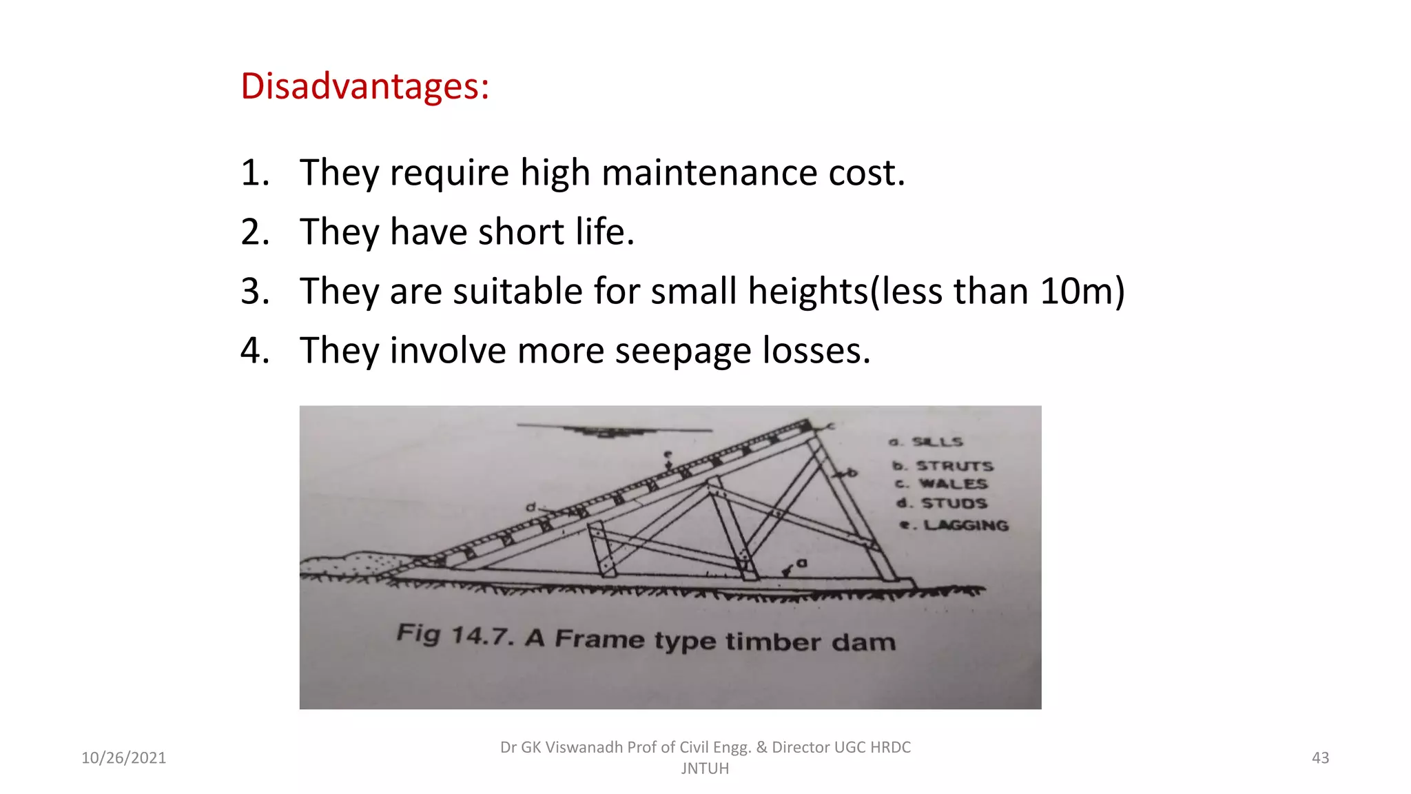 Disadvantages:
1. They require high maintenance cost.
2. They have short life.
3. They are suitable for small heights(less than 10m)
4. They involve more seepage losses.
Dr GK Viswanadh Prof of Civil Engg. & Director UGC HRDC
JNTUH
10/26/2021 43
 