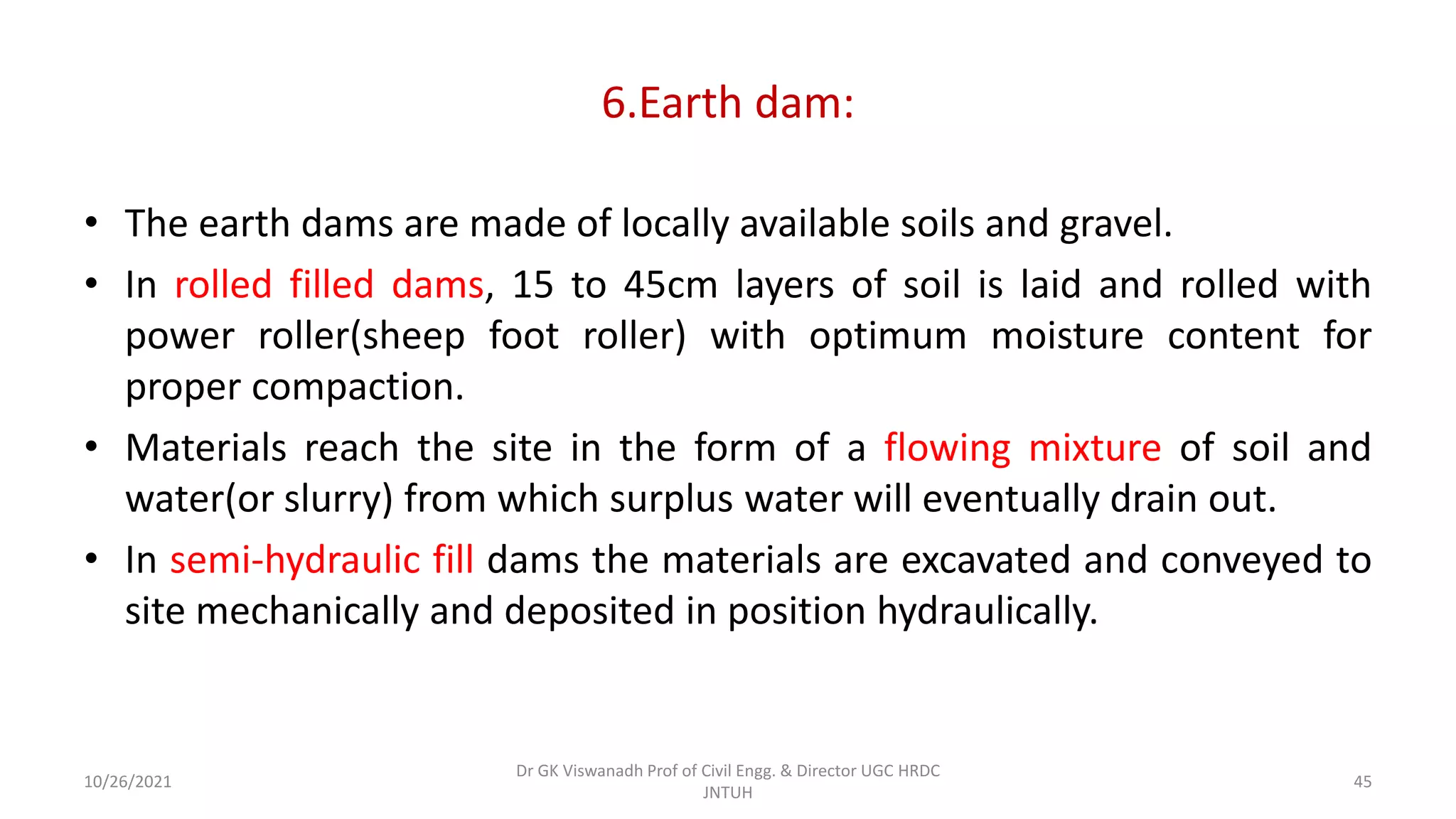 6.Earth dam:
• The earth dams are made of locally available soils and gravel.
• In rolled filled dams, 15 to 45cm layers of soil is laid and rolled with
power roller(sheep foot roller) with optimum moisture content for
proper compaction.
• Materials reach the site in the form of a flowing mixture of soil and
water(or slurry) from which surplus water will eventually drain out.
• In semi-hydraulic fill dams the materials are excavated and conveyed to
site mechanically and deposited in position hydraulically.
Dr GK Viswanadh Prof of Civil Engg. & Director UGC HRDC
JNTUH
10/26/2021 45
 