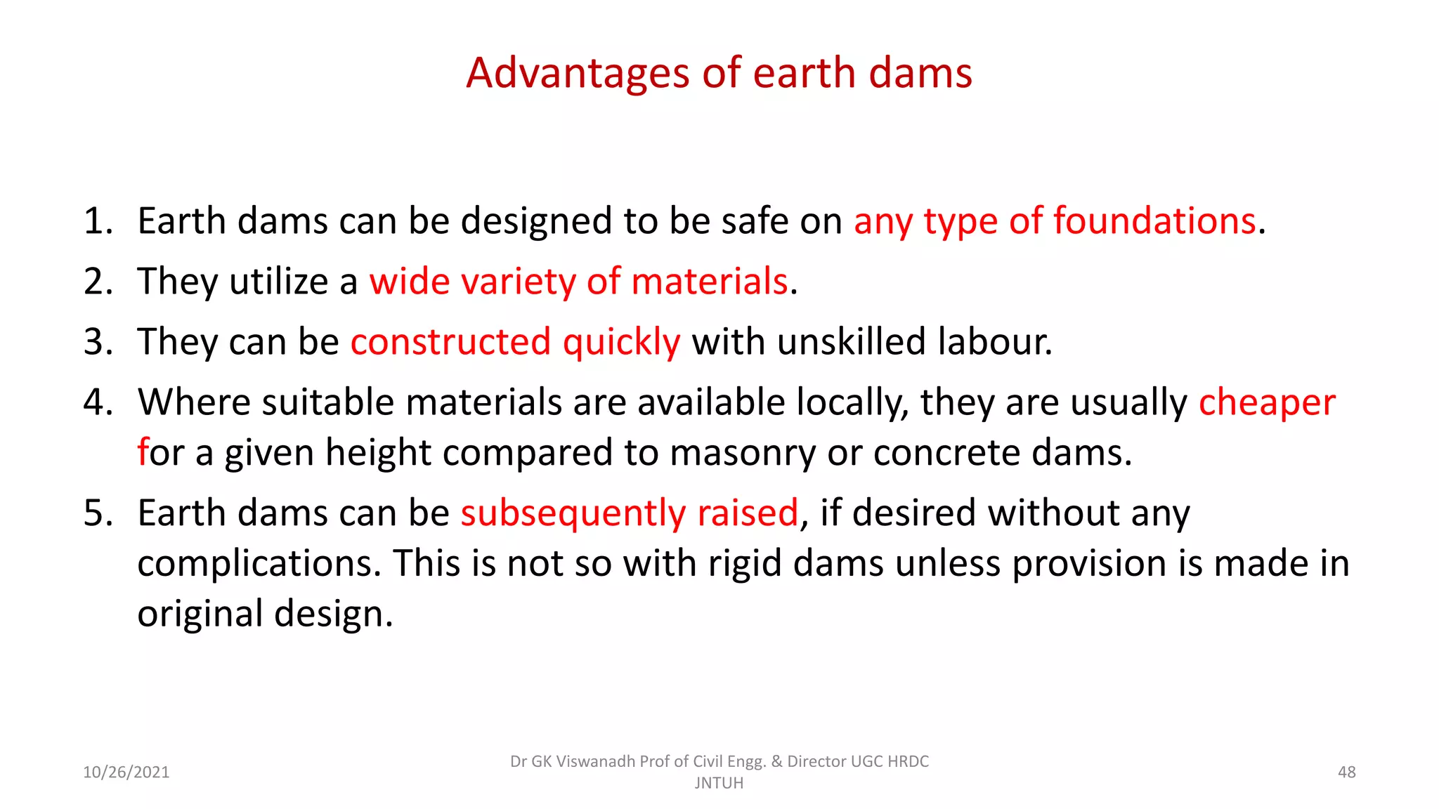 Advantages of earth dams
1. Earth dams can be designed to be safe on any type of foundations.
2. They utilize a wide variety of materials.
3. They can be constructed quickly with unskilled labour.
4. Where suitable materials are available locally, they are usually cheaper
for a given height compared to masonry or concrete dams.
5. Earth dams can be subsequently raised, if desired without any
complications. This is not so with rigid dams unless provision is made in
original design.
Dr GK Viswanadh Prof of Civil Engg. & Director UGC HRDC
JNTUH
10/26/2021 48
 