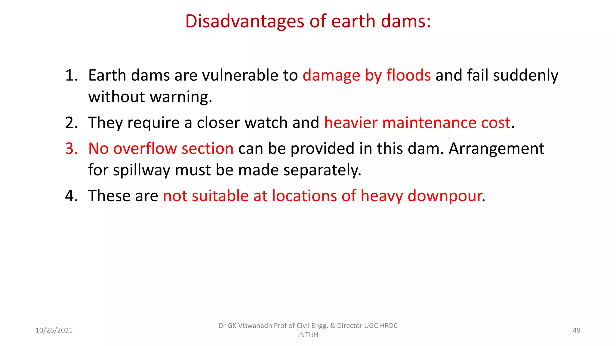 Disadvantages of earth dams:
1. Earth dams are vulnerable to damage by floods and fail suddenly
without warning.
2. They require a closer watch and heavier maintenance cost.
3. No overflow section can be provided in this dam. Arrangement
for spillway must be made separately.
4. These are not suitable at locations of heavy downpour.
Dr GK Viswanadh Prof of Civil Engg. & Director UGC HRDC
JNTUH
10/26/2021 49
 