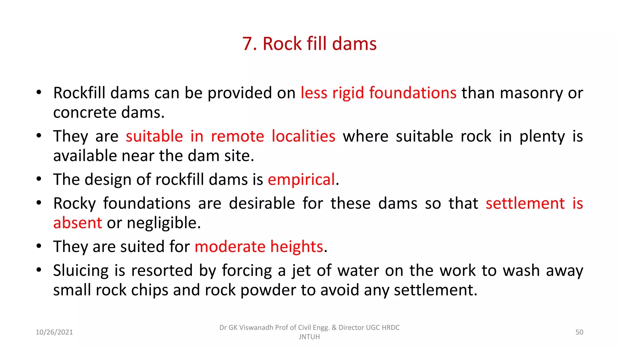 7. Rock fill dams
• Rockfill dams can be provided on less rigid foundations than masonry or
concrete dams.
• They are suitable in remote localities where suitable rock in plenty is
available near the dam site.
• The design of rockfill dams is empirical.
• Rocky foundations are desirable for these dams so that settlement is
absent or negligible.
• They are suited for moderate heights.
• Sluicing is resorted by forcing a jet of water on the work to wash away
small rock chips and rock powder to avoid any settlement.
Dr GK Viswanadh Prof of Civil Engg. & Director UGC HRDC
JNTUH
10/26/2021 50
 