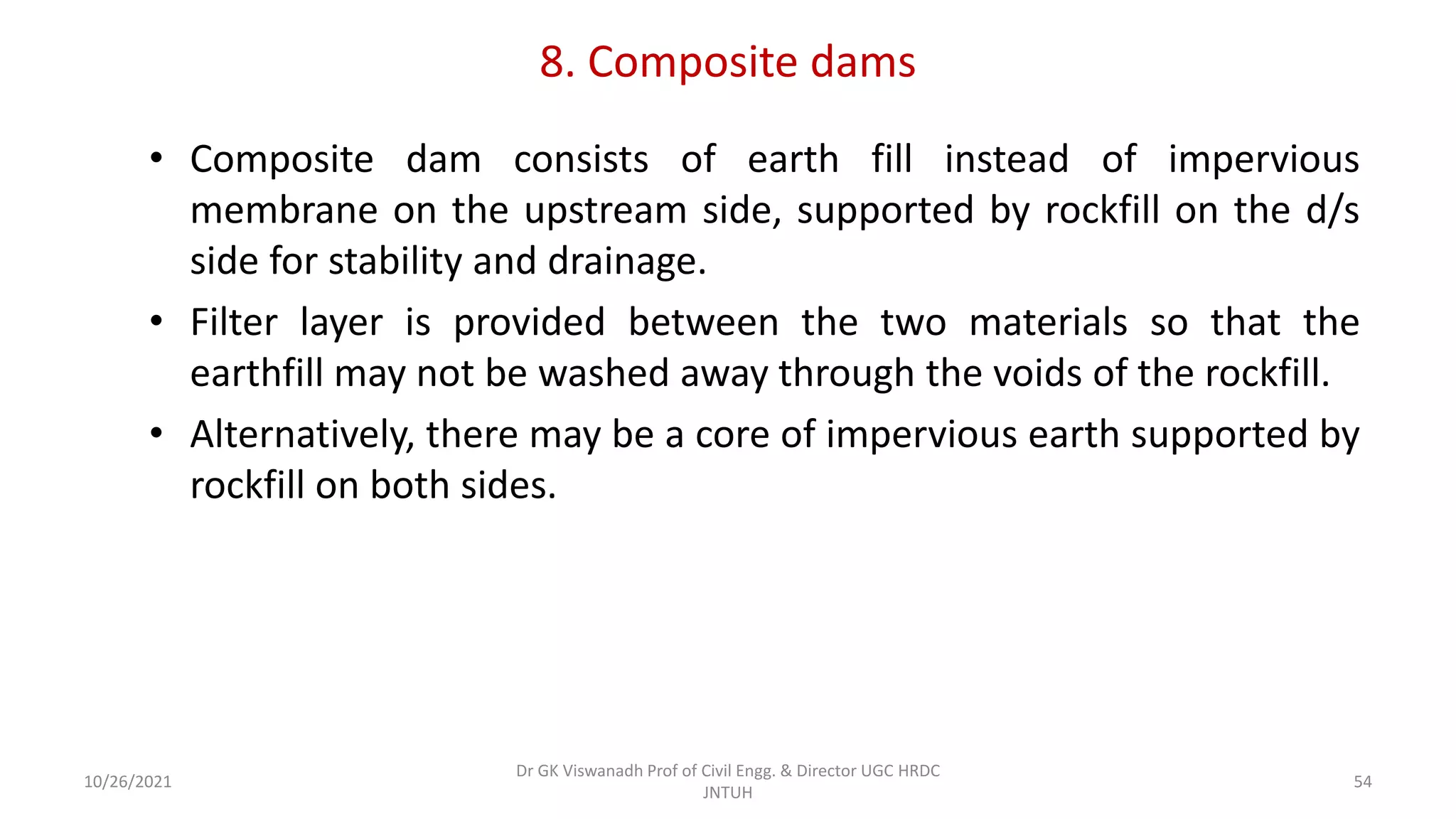8. Composite dams
• Composite dam consists of earth fill instead of impervious
membrane on the upstream side, supported by rockfill on the d/s
side for stability and drainage.
• Filter layer is provided between the two materials so that the
earthfill may not be washed away through the voids of the rockfill.
• Alternatively, there may be a core of impervious earth supported by
rockfill on both sides.
Dr GK Viswanadh Prof of Civil Engg. & Director UGC HRDC
JNTUH
10/26/2021 54
 