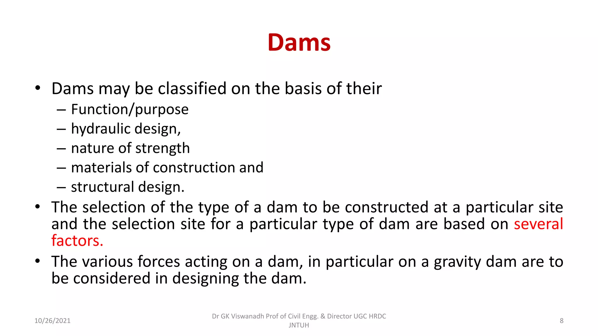 Dams
• Dams may be classified on the basis of their
– Function/purpose
– hydraulic design,
– nature of strength
– materials of construction and
– structural design.
• The selection of the type of a dam to be constructed at a particular site
and the selection site for a particular type of dam are based on several
factors.
• The various forces acting on a dam, in particular on a gravity dam are to
be considered in designing the dam.
Dr GK Viswanadh Prof of Civil Engg. & Director UGC HRDC
JNTUH
10/26/2021 8
 