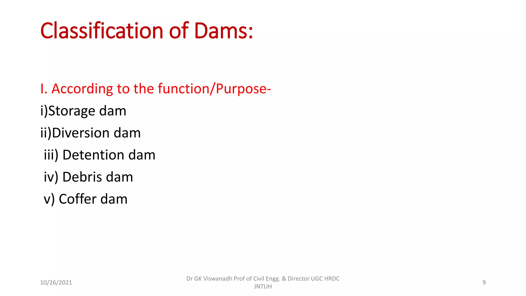 Classification of Dams:
I. According to the function/Purpose-
i)Storage dam
ii)Diversion dam
iii) Detention dam
iv) Debris dam
v) Coffer dam
Dr GK Viswanadh Prof of Civil Engg. & Director UGC HRDC
JNTUH
10/26/2021 9
 