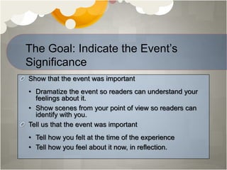 Show that the event was important
• Dramatize the event so readers can understand your
feelings about it.
• Show scenes from your point of view so readers can
identify with you.
Tell us that the event was important
• Tell how you felt at the time of the experience
• Tell how you feel about it now, in reflection.
The Goal: Indicate the Event’s
Significance
 