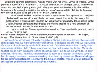 Before the opening ceremonies, Katniss meets with her stylist, Cinna, to prepare. Cinna
presses a button and a fancy meal of “Chicken and chunks of oranges cooked in a creamy
sauce laid on a bed of pearly white grain, tiny green peas and onions, rolls shaped like
flowers, and for dessert, a pudding the color of honey” appears (65). Katniss thinks about
how difficult it would be to get a meal like this in District 12:
What must it be like, I wonder, to live in a world where food appears at the press
of a button? How would I spend the hours I now commit to combing the woods for
sustenance if it were so easy to come by? What do they do all day, these people in the
Capitol, besides decorating their bodies and waiting around for a new shipment of
tributes to roll in and die for their entertainment?
I look up and find Cinna’s eyes trained on mine. ‘How despicable we must seem
to you,’ he says. (65)
Katniss doesn’t respond to Cinna’s statement, but she agrees in her head. “He’s right,
though. The whole rotten lot of them is despicable” (65).
Although our world does not really consist of a Capitol and many districts, there are still
some people who live more comfortably than others. For people like me who live in privilege,
life is easy. Food is readily available if I want to eat. Outside of school, I don’t really have
many responsibilities. I don’t have to worry about how I will survive day to day. My family
has told me on many occasions to think about how lucky I am to live the way I do. In other
countries, life is hard. In Africa, children starve to death as a result of famine and poverty.
People my age in some countries are working more than my parents do. Katniss’s disgust
for the extravagant Capitol is similar to the disgust I felt for myself when I listened to
an account of one man’s visit to factories in China.
 