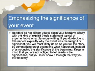 Emphasizing the significance of
your event
Readers do not expect you to begin your narrative essay
with the kind of explicit thesis statement typical of
argumentative or explanatory writing. If you do decide to
tell readers explicitly why the event was meaningful or
significant, you will most likely do so as you tell the story,
by commenting on or evaluating what happened, instead
of announcing the significance at the beginning. Keep in
mind that you are not obliged to tell readers the
significance, but you must show it through the way you
tell the story.
 