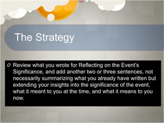 The Strategy
Review what you wrote for Reflecting on the Event’s
Significance, and add another two or three sentences, not
necessarily summarizing what you already have written but
extending your insights into the significance of the event,
what it meant to you at the time, and what it means to you
now.
 