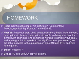 HOMEWORK
Read: HG through chapter 12. SMG p 37 “Commentary:
Autobiographical Significance,” and 625-633.
Post #5: Post your draft: Long quote; transition; thesis; intro to event,
description of place(s), description of people, a dialogue or two, the
climax (with short and long sentences working to achieve your goal),
and a paragraph that speaks to the significance or your event (use
the list of answers to the questions on slide #10 and #11); end with
framing plan.
Study: Vocab 5-7
Bring: HG and SMG; A copy of post #5
 