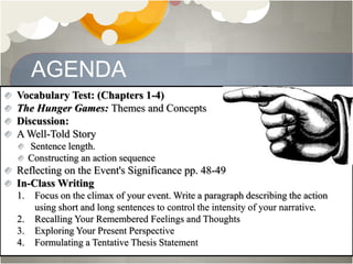 AGENDA
Vocabulary Test: (Chapters 1-4)
The Hunger Games: Themes and Concepts
Discussion:
A Well-Told Story
Sentence length.
Constructing an action sequence
Reflecting on the Event's Significance pp. 48-49
In-Class Writing
1. Focus on the climax of your event. Write a paragraph describing the action
using short and long sentences to control the intensity of your narrative.
2. Recalling Your Remembered Feelings and Thoughts
3. Exploring Your Present Perspective
4. Formulating a Tentative Thesis Statement
 