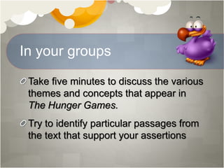 In your groups
Take five minutes to discuss the various
themes and concepts that appear in
The Hunger Games.
Try to identify particular passages from
the text that support your assertions
 