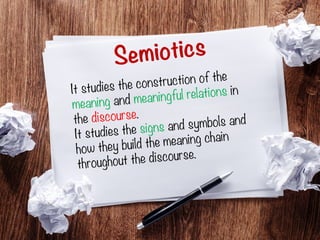 Semiotics
It studies the construction of the
meaning and meaningful relations in
the discourse.
It studies the signs and symbols and
how they build the meaning chain
throughout the discourse.
 