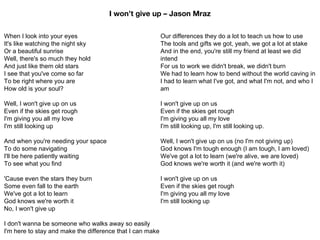 When I look into your eyes
It's like watching the night sky
Or a beautiful sunrise
Well, there's so much they hold
And just like them old stars
I see that you've come so far
To be right where you are
How old is your soul?
Well, I won't give up on us
Even if the skies get rough
I'm giving you all my love
I'm still looking up
And when you're needing your space
To do some navigating
I'll be here patiently waiting
To see what you find
'Cause even the stars they burn
Some even fall to the earth
We've got a lot to learn
God knows we're worth it
No, I won't give up
I don't wanna be someone who walks away so easily
I'm here to stay and make the difference that I can make
Our differences they do a lot to teach us how to use
The tools and gifts we got, yeah, we got a lot at stake
And in the end, you're still my friend at least we did
intend
For us to work we didn't break, we didn't burn
We had to learn how to bend without the world caving in
I had to learn what I've got, and what I'm not, and who I
am
I won't give up on us
Even if the skies get rough
I'm giving you all my love
I'm still looking up, I'm still looking up.
Well, I won't give up on us (no I'm not giving up)
God knows I'm tough enough (I am tough, I am loved)
We've got a lot to learn (we're alive, we are loved)
God knows we're worth it (and we're worth it)
I won't give up on us
Even if the skies get rough
I'm giving you all my love
I'm still looking up
I won’t give up – Jason Mraz
 